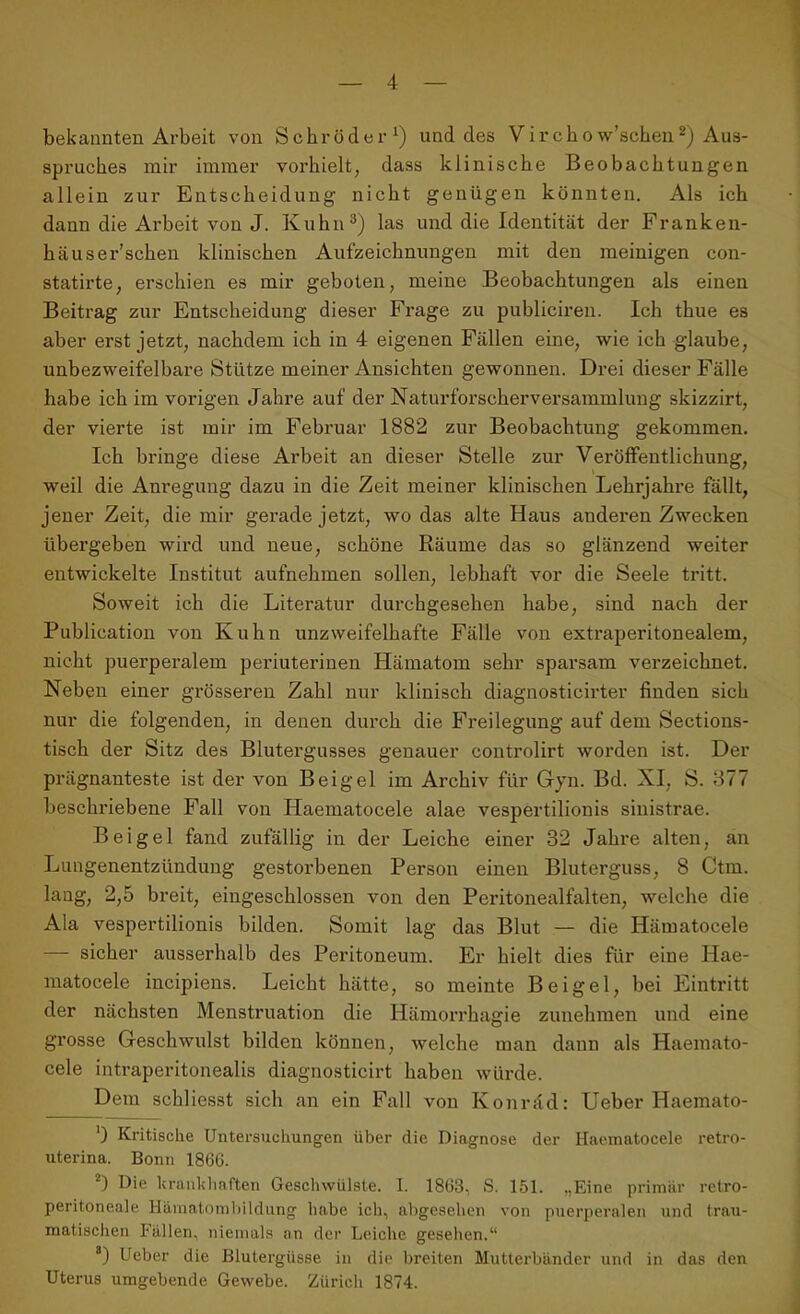 bekannten Arbeit von Schröder1) und des Virehow’schen2) Aus- spruches mir immer vorhielt, dass klinische Beobachtungen allein zur Entscheidung nicht genügen könnten. Als ich dann die Arbeit von J. Kuhn3) las und die Identität der Franken- häuser’schen klinischen Aufzeichnungen mit den meinigen con- statirte, erschien es mir geboten, meine Beobachtungen als einen Beitrag zur Entscheidung dieser Frage zu publiciren. Ich thue es aber erst jetzt, nachdem ich in 4 eigenen Fällen eine, wie ich glaube, unbezweifelbare Stütze meiner Ansichten gewonnen. Drei dieser Fälle habe ich im vorigen Jahre auf der Naturforscherversammlung skizzirt, der vierte ist mir im Februar 1882 zur Beobachtung gekommen. Ich bringe diese Ai’beit an dieser Stelle zur Veröffentlichung, weil die Anregung dazu in die Zeit meiner klinischen Lehi’jahre fällt, jener Zeit, die mir gerade jetzt, wo das alte Haus anderen Zwecken übergeben wird und neue, schöne Räume das so glänzend weiter entwickelte Institut aufnehmen sollen, lebhaft vor die Seele tritt. Soweit ich die Literatur durchgesehen habe, sind nach der Publication von Kuhn unzweifelhafte Fälle von extraperitonealem, nicht puerperalem periuterinen Hämatom sehr sparsam verzeichnet. Neben einer grösseren Zahl nur klinisch diagnosticirter finden sich nur die folgenden, in denen durch die Freilegung auf dem Sections- tisch der Sitz des Blutergusses genauer controlirt worden ist. Der prägnanteste ist der von Beigel im Archiv für Gyn. Bd. XI, S. 877 beschriebene Fall von Haematoeele alae vespertilionis siuistrae. Beigel fand zufällig in der Leiche einer 32 Jahre alten, an Lungenentzündung gestorbenen Person einen Bluterguss, 8 Ctm. laug, 2,5 breit, eingeschlossen von den Peritonealfalten, welche die Ala vespertilionis bilden. Somit lag das Blut — die Ilämatocele — sicher ausserhalb des Peritoneum. Er hielt dies für eine Hae- matocele incipiens. Leicht hätte, so meinte Beigel, bei Eintritt der nächsten Menstruation die Hämorrhagie zunehmen und eine grosse Geschwulst bilden können, welche man daun als Haemato- cele intraperitonealis diagnosticirt haben würde. Dem schliesst sich an ein Fall von Konräd: Ueber Haemato- ') Kritische Untersuchungen über die Diagnose der Haematoeele retro- uterina. Bonn 1866. 2) Die krankhaften Geschwülste. I. 1863, S. 151. „Eine primär retro- peritoneale Hämatombildung habe ich, abgesehen von puerperalen und trau- matischen Fällen, niemals an der Leiche gesehen.“ 8) Ueber die Blutergüsse in die breiten Mutterbänder und in das den Uterus umgebende Gewebe. Zürich 1874.