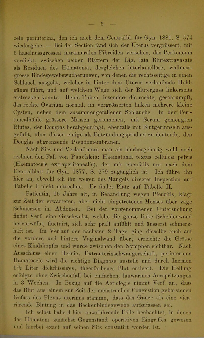 cele periuterina, den ich nach dem Centralbl. für Gyn. 1881, S. 574 wiedergebe. — Bei der Section fand sich der Uterus vergrössert, mit 5 haselnussgrossen intramuralen Fibroiden versehen, das Peritoneum verdickt, zwischen beiden Blättern der Lig. lata Blutextravasate als Residuen des Hämatoma, desgleichen interlamellöse, wallnuss- grosse Bindegewebswucherungen, von denen die rechtsseitige in einen Schlauch ausgeht, welcher in hinter dem Uterus verlaufende Hohl- gänge führt, und auf welchem Wege sich der Bluterguss linkerseits erstrecken konnte. Beide Tuben, insonders die rechte, geschrumpft, das rechte Ovarium normal, im vergrösserten linken mehrere kleine Cysten, neben dem zusammengefallenen Schlauche. In der Peri- tonealhöhle grössere Massen geronnenen, mit Serum gemengten Blutes, der Douglas herabgedrängt, ebenfalls mit Blutgerinnseln aus- gefüllt, über diesen einige als Entzündungsproduct zu deutende, den Douglas abgrenzende Pseudomembranen. Nach Sitz und Verlauf muss man als hierhergehörig wohl noch rechnen den Fall von Paschkis: Haematoma textus cellulosi pelvis (Haematocele extraperitonealis), der mir ebenfalls nur nach dem Centralblatt für Gyn. 1877, S. 279 zugänglich ist. Ich führe ihn hier an, obwohl ich ihn wegen des Mangels directer Inspection auf Tabelle I nicht mitrechne. Er findet Platz auf Tabelle II. Patientin, 16 Jahre alt, in Behandlung wegen Pleuritis, klagt zur Zeit der erwarteten, aber nicht eingetretenen Menses über vage Schmerzen im Abdomen. Bei der vorgenommenen Untersuchung findet Verf. eine Geschwulst, welche die ganze linke Scheidenwand hervorwölbt, fluctuirt, sich sehr prall anfühlt und äusserst schmerz- haft ist. Im Verlauf der nächsten 2 Tage ging dieselbe auch auf die vordere und hintere Vaginalwand über, erreichte die Grösse eines Kindskopfes und wurde zwischen den Nymphen sichtbar. Nach Ausschluss einer Hernie, Extrauterinschwangerschaft, periuterinen Hämatocele wird die richtige Diagnose gestellt und durch Incision 1J/2 Liter dickflüssiges, theerfarbenes Blut entleert. Die Heilung erfolgte ohne Zwischenfall bei einfachen, lauwarmen Ausspritzungen in 3 Wochen. In Bezug auf die Aetiologie nimmt Verf. an, dass das Blut aus einem zur Zeit der menstruellen Congestion geborstenen Gefäss des Plexus uterinus stamme, dass das Ganze als eine vica- riircnde Blutung in das Beckenbindegewebe aufzufassen sei. Ich selbst habe 4 hier anzuführende Fälle beobachtet, in denen das Hämatom zunächst Gegenstand operativen Eingriffes gewesen und hierbei exaet auf seinen Sitz eonstatirt worden ist.