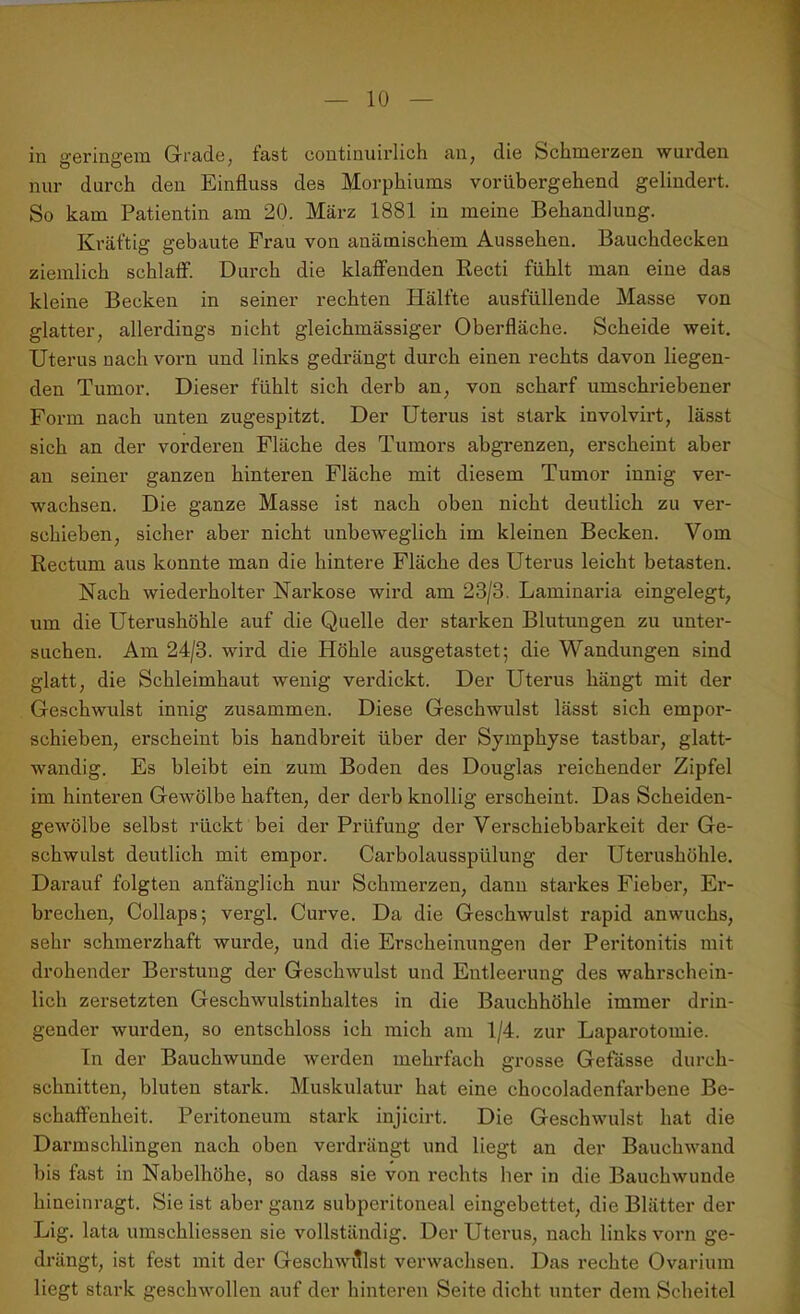 in geringem Grade, fast continuirlich an, die Schmerzen wurden nur durch den Einfluss des Morphiums vorübergehend gelindert. So kam Patientin am 20. März 1881 in meine Behandlung. Kräftig gebaute Frau von anämischem Aussehen. Bauchdecken ziemlich schlaff. Durch die klaffenden Recti fühlt man eine das kleine Becken in seiner rechten Hälfte ausfüllende Masse von glatter, allerdings nicht gleichmässiger Oberfläche. Scheide weit. Uterus nach vorn und links gedrängt durch einen rechts davon liegen- den Tumor. Dieser fühlt sich derb an, von scharf umschriebener Form nach unten zugespitzt. Der Uterus ist stark involvirt, lässt sich an der vorderen Fläche des Tumors abgrenzen, erscheint aber an seiner ganzen hinteren Fläche mit diesem Tumor innig ver- wachsen. Die ganze Masse ist nach oben nicht deutlich zu ver- schieben, sicher aber nicht unbeweglich im kleinen Becken. Vom Rectum aus konnte man die hintere Fläche des Uterus leicht betasten. Nach wiederholter Narkose wird am 23/3. Laminaria eingelegt, um die Uterushöhle auf die Quelle der starken Blutungen zu unter- suchen. Am 24/3. wird die Höhle ausgetastet; die Wandungen sind glatt, die Schleimhaut wenig verdickt. Der Uterus hängt mit der Geschwulst innig zusammen. Diese Geschwulst lässt sich empor- schieben, erscheint bis handbreit über der Symphyse tastbar, glatt- wandig. Es bleibt ein zum Boden des Douglas reichender Zipfel im hinteren Gewölbe haften, der derb knollig erscheint. Das Scheiden- gewölbe selbst rückt bei der Prüfung der Verschiebbarkeit der Ge- schwulst deutlich mit empor. Carbolausspülung der Uterushöhle. Darauf folgten anfänglich nur Schmerzen, dann starkes Fieber, Er- brechen, Collaps; vergl. Curve. Da die Geschwulst rapid anwuchs, sehr schmerzhaft wurde, und die Erscheinungen der Peritonitis mit drohender Berstung der Geschwulst und Entleerung des wahrschein- lich zersetzten Geschwulstinhaltes in die Bauchhöhle immer drin- gender wurden, so entschloss ich mich am 1/4. zur Laparotomie. Tn der Bauchwunde werden mehrfach grosse Gefässe durch- schnitten, bluten stark. Muskulatur hat eine chocoladenfarbene Be- schaffenheit. Peritoneum stark injicirt. Die Geschwulst hat die Darmschlingen nach oben verdrängt und liegt an der Bauchwand bis fast in Nabelhöhe, so dass sie von rechts her in die Bauchwunde hineinragt. Sie ist aber ganz subperitoneal eingebettet, die Blätter der Lig. lata umschliessen sie vollständig. Der Uterus, nach links vorn ge- drängt, ist fest mit der Geschwulst verwachsen. Das rechte Ovarium liegt stark geschwollen auf der hinteren Seite dicht unter dem Scheitel