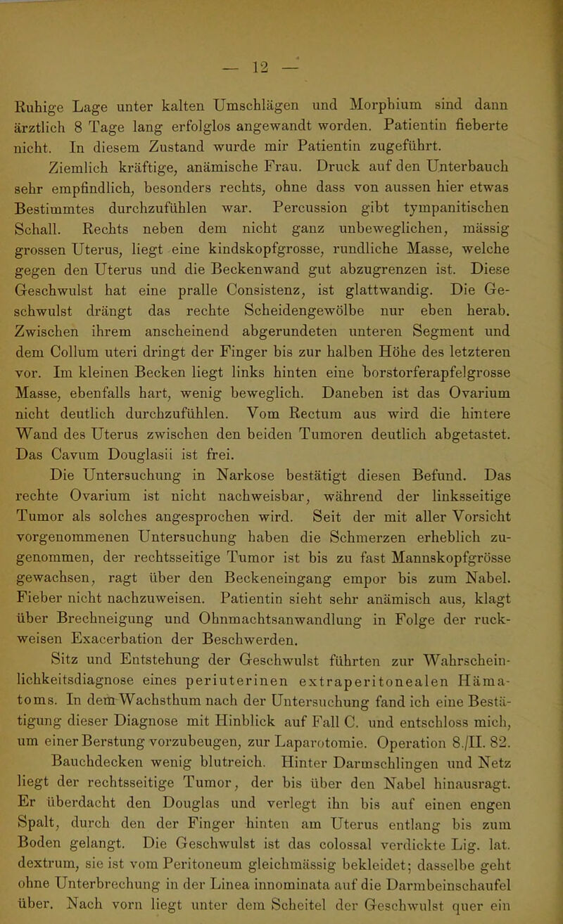 Ruhige Lage unter kalten Umschlägen und Morphium sind dann ärztlich 8 Tage lang erfolglos angewandt worden. Patientin fieberte nicht. In diesem Zustand wurde mir Patientin zugeführt. Ziemlich kräftige, anämische Frau. Druck auf den Unterbauch sehr empfindlich, besonders rechts, ohne dass von aussen hier etwas Bestimmtes durchzufühlen war. Percussion gibt tympanitischen Schall. Rechts neben dem nicht ganz unbeweglichen, mässig grossen Uterus, liegt eine kindskopfgrosse, rundliche Masse, welche gegen den Uterus und die Beckenwand gut abzugrenzen ist. Diese Geschwulst hat eine pralle Consistenz, ist glattwandig. Die Ge- schwulst drängt das rechte Scheidengewölbe nur eben herab. Zwischen ihrem anscheinend abgerundeten unteren Segment und dem Collum Uteri dringt der Finger bis zur halben Höhe des letzteren vor. Im kleinen Becken liegt links hinten eine borstorferapfelgrosse Masse, ebenfalls hart, wenig beweglich. Daneben ist das Ovarium nicht deutlich durchzufühlen. Vom Rectum aus wird die hintere Wand des Uterus zwischen den beiden Tumoren deutlich abgetastet. Das Cavum Douglasii ist frei. Die Untersuchung in Narkose bestätigt diesen Befund. Das rechte Ovarium ist nicht nachweisbar, während der linksseitige Tumor als solches angesprochen wird. Seit der mit aller Vorsicht vorgenommenen Untersuchung haben die Schmerzen erheblich zu- genommen, der rechtsseitige Tumor ist bis zu fast Mannskopfgrösse gewachsen, ragt über den Beckeneingang empor bis zum Nabel. Fieber nicht nachzuweisen. Patientin sieht sehr anämisch aus, klagt über Brechneigung und Ohnmachtsanwandlung in Folge der ruck- weisen Exacerbation der Beschwerden. Sitz und Entstehung der Geschwulst führten zur Wahrschein- lichkeitsdiagnose eines periuterinen extraperitonealen Häma- toms. In dem Wachsthum nach der Untersuchung fand ich eine Bestä- tigung dieser Diagnose mit Hinblick auf Fall C. und entschloss mich, um einer Berstung vorzubeugen, zur Laparotomie. Operation 8./II. 82. Bauchdecken wenig blutreich. Hinter Darmschlingen und Netz liegt der rechtsseitige Tumor, der bis über den Nabel hinausragt. Er überdacht den Douglas und verlegt ihn bis auf einen engen Spalt, durch den der Finger hinten am Uterus entlang bis zum Boden gelangt. Die Geschwulst ist das colossal verdickte Lig. lat. dextrum, sie ist vom Peritoneum gleichmässig bekleidet; dasselbe geht ohne Unterbrechung in der Linea innominata auf die Darmbeinschaufel über. Nach vorn liegt unter dem Scheitel der Geschwulst quer ein