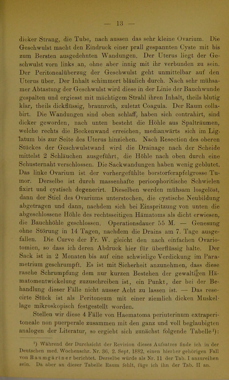 dicker Strang, die Tube, nach aussen das sehr kleine Ovarium. Die Geschwulst macht den Eindruck einer prall gespannten Cyste mit bis zum Bersten ausgedehnten Wandungen. Der Uterus liegt der Ge- schwulst vorn links an, ohne aber innig mit ihr verbunden zu sein. Der Peritonealüberzug der Geschwulst geht unmittelbar auf den Uterus über. Der Inhalt schimmert bläulich durch. Nach sehr mühsa- mer Abtastung der Geschwulst wird diese in der Linie der Bauchwunde gespalten und ergiesst mit mächtigem Strahl ihren Inhalt, theils blutig klar, theils dickflüssig, brauuroth, zuletzt Coagula. Der Raum colla- birt. Die Wandungen sind oben schlaff, haben sich contrahirt, sind dicker geworden, nach unten besteht die Höhle aus Spalträumen, welche rechts die Beckenwand erreichen, medianwärts sich im Lig- latum bis zur Seite des Uterus hinziehen. Nach Resection des oberen Stückes der Geschwulstwand wird die Drainage nach der Scheide mittelst 2 Schläuchen ausgeführt, die Höhle nach oben durch eine Schusternaht verschlossen. Die Sackwandungen haben wenig geblutet. Das linke Ovarium ist der vorhergefühlte borstorferapfelgrosse Tu- mor. Derselbe ist durch massenhafte pei’ioophoritische Schwielen fixirt und cystisch degenerirt. Dieselben werden mühsam losgelöst, dann der Stiel des Ovariums unterstochen, die cystische Neubildung abgetragen und dann, nachdem sich bei Einspritzung von unten die abgeschlossene Höhle des rechtsseitigen Hämatoms als dicht erwiesen, die Bauchhöhle geschlossen. Operationsdauer 55 M. — Genesung ohne Störung in 14 Tagen, nachdem die Drains am 7. Tage ausge- fallen. Die Curve der Fr. W. gleicht den nach einfachen Ovario- tomien, so dass ich deren Abdruck hier für überflüssig halte. Der Sack ist in 2 Monaten bis auf eine schwielige Verdickung im Para- metrium geschrumpft. Es ist mit Sicherheit anzunehmen, dass diese rasche Schrumpfung dem nur kurzen Bestehen der gewaltigen Hä- matomentwickelung zuzuschreiben ist, ein Punkt, der bei der Be- handlung dieser Fälle nicht ausser Acht zu lassen ist. — Das rese- cirte Stück ist als Peritoneum mit einer ziemlich dicken Muskel- lage mikroskopisch festgestellt worden. Stellen wir diese 4 Fälle von Haematoma periuterinum extraperi- toneale non puerperale zusammen mit den ganz und voll beglaubigten analogen der Literatur, so ergiebt sich zunächst folgende Tabelle1): ') Während der Durchsicht der Revision dieses Aufsatzes finde ich in der Deutschen med. Wochcnschr. Nr. 36, 2. Sept. 1882, einen hierher gehörigen Fall von Baumgartner berichtet. Derselbe würde als Nr. 11 der Tab. I anzureihen sein. Da aber an dieser Tabelle Raum fehlt, lüge ich ihn der Tab. II an.