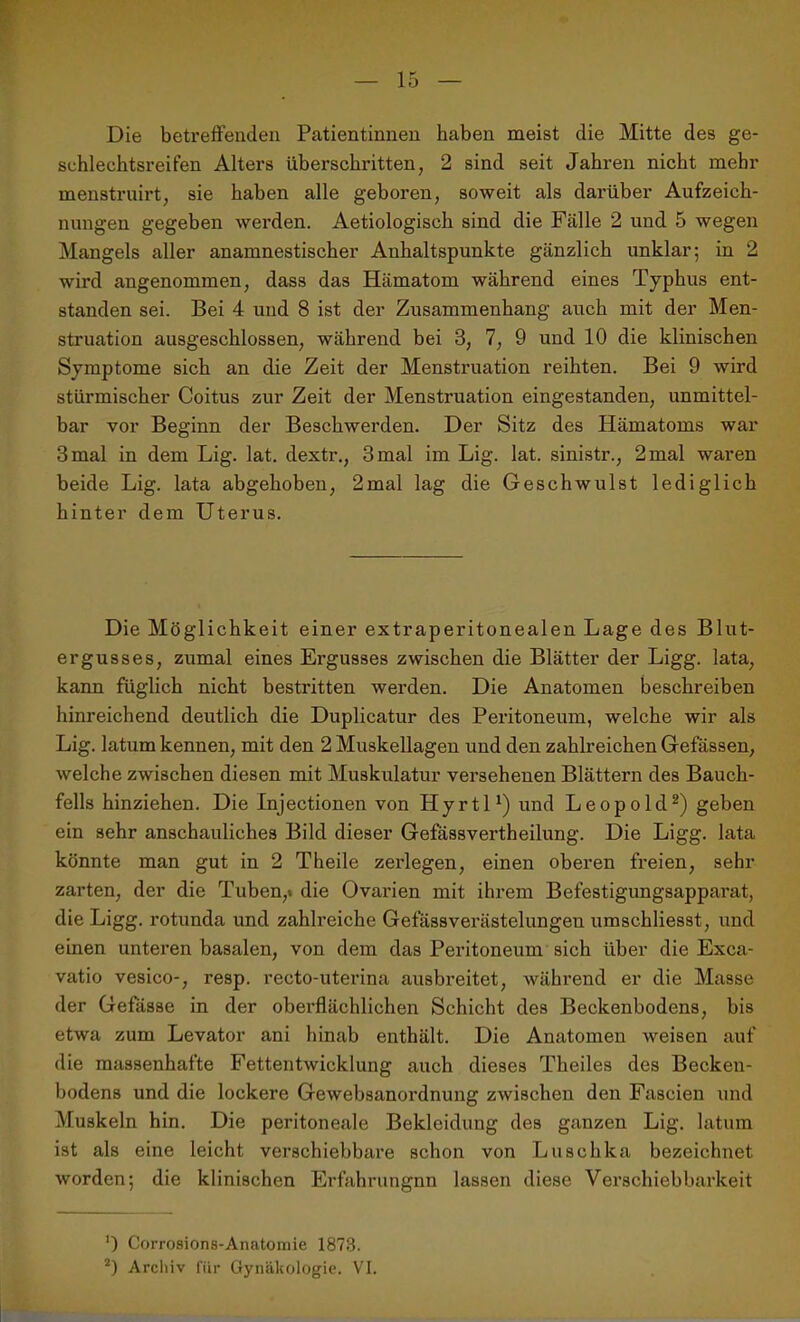 Die betreffenden Patientinnen haben meist die Mitte des ge- schlechtsreifen Alters überschritten, 2 sind seit Jahren nicht mehr menstruirt, sie haben alle geboren, soweit als darüber Aufzeich- nungen gegeben werden. Aetiologisch sind die Fälle 2 und 5 wegen Mangels aller anamnestischer Anhaltspunkte gänzlich unklar; in 2 wird angenommen, dass das Hämatom während eines Typhus ent- standen sei. Bei 4 und 8 ist der Zusammenhang auch mit der Men- struation ausgeschlossen, während bei 3, 7, 9 und 10 die klinischen Symptome sich an die Zeit der Menstruation reihten. Bei 9 wird stürmischer Coitus zur Zeit der Menstruation eingestanden, unmittel- bar vor Beginn der Beschwerden. Der Sitz des Hämatoms war 3 mal in dem Lig. lat. dextr., 3 mal im Lig. lat. sinistr., 2 mal waren beide Lig. lata abgehoben, 2mal lag die Geschwulst lediglich hinter dem Uterus. Die Möglichkeit einer extraperitonealen Lage des Blut- ergusses, zumal eines Ei’gusses zwischen die Blätter der Ligg. lata, kann füglich nicht bestritten werden. Die Anatomen beschreiben hinreichend deutlich die Duplicatur des Peritoneum, welche wir als Lig. latum kennen, mit den 2 Muskellagen und den zahlreichen Gefässen, welche zwischen diesen mit Muskulatur versehenen Blättern des Bauch- fells hinziehen. Die Injectionen von Hyrtl1) und Leopold2) geben ein sehr anschauliches Bild dieser Gefässvertheilung. Die Ligg. lata könnte man gut in 2 Theile zerlegen, einen oberen freien, sehr zarten, der die Tuben,* die Ovarien mit ihrem Befestigungsapparat, die Ligg. rotunda und zahlreiche Gefässverästelungen umschliesst, und einen unteren basalen, von dem das Peritoneum sich über die Exca- vatio vesico-, resp. recto-uterina ausbreitet, während er die Masse der Gefässe in der oberflächlichen Schicht des Beckenbodens, bis etwa zum Levator ani hinab enthält. Die Anatomen weisen auf die massenhafte Fettentwicklung auch dieses Theiles des Becken- bodens und die lockere Gewebsanordnung zwischen den Faseien und Muskeln hin. Die peritoneale Bekleidung des ganzen Lig. latum ist als eine leicht verschiebbare schon von Luschka bezeichnet worden; die klinischen Erfahrungnn lassen diese Verschiebbarkeit ’) Corrosions-Anatomie 1873. 2) Archiv für Gynäkologie. VI.