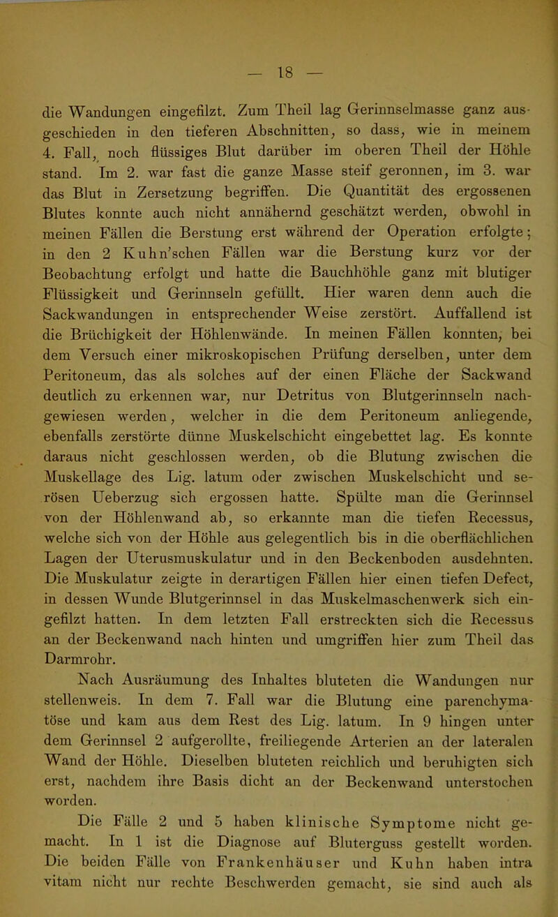 die Wandungen eingefilzt. Zum Theil lag Gerinnselmasse ganz aus- geschieden in den tieferen Abschnitten, so dass, wie in meinem 4. Fall, noch flüssiges Blut darüber im oberen Theil der Höhle stand. Im 2. war fast die ganze Masse steif geronnen, im 3. war das Blut in Zersetzung begriffen. Die Quantität des ergossenen Blutes konnte auch nicht annähernd geschätzt werden, obwohl in meinen Fällen die Berstung erst während der Operation erfolgte; in den 2 Kuhn’schen Fällen war die Beratung kurz vor der Beobachtung erfolgt und hatte die Bauchhöhle ganz mit blutiger Flüssigkeit und Gerinnseln gefüllt. Hier waren denn auch die Sackwandungen in entsprechender Weise zerstört. Auffallend ist die Brüchigkeit der Höhlenwände. In meinen Fällen konnten, bei dem Versuch einer mikroskopischen Prüfung derselben, unter dem Peritoneum, das als solches auf der einen Fläche der Sackwand deutlich zu erkennen war, nur Detritus von Blutgerinnseln nach- gewiesen werden, welcher in die dem Peritoneum anliegende, ebenfalls zerstörte dünne Muskelschicht eingebettet lag. Es konnte daraus nicht geschlossen werden, ob die Blutung zwischen die Muskellage des Lig. latum oder zwischen Muskelschicht und se- rösen Ueberzug sich ergossen hatte. Spülte man die Gerinnsel von der Höhlenwand ab, so erkannte man die tiefen Recessus, welche sich von der Höhle aus gelegentlich bis in die oberflächlichen Lagen der Uterusmuskulatur und in den Beckenboden ausdehnten. Die Muskulatur zeigte in derartigen Fällen hier einen tiefen Defect, in dessen Wunde Blutgerinnsel in das Muskelmaschenwerk sich ein- gefilzt hatten. In dem letzten Fall erstreckten sich die Recessus an der Beckenwand nach hinten und umgriffen hier zum Theil das Darmrohr. Nach Ausräumung des Inhaltes bluteten die Wandungen nur stellenweis. In dem 7. Fall war die Blutung eine parenchyma- töse und kam aus dem Rest des Lig. latum. In 9 hingen unter dem Gerinnsel 2 aufgerollte, freiliegende Arterien an der lateralen Wand der Höhle. Dieselben bluteten reichlich und beruhigten sich erst, nachdem ihre Basis dicht an der Beckenwand unterstochen worden. Die Fälle 2 und 5 haben klinische Symptome nicht ge- macht. In 1 ist die Diagnose auf Bluterguss gestellt worden. Die beiden Fälle von Frankenhäuser und Kuhn haben intra vitam nicht nur rechte Beschwerden gemacht, sie sind auch als