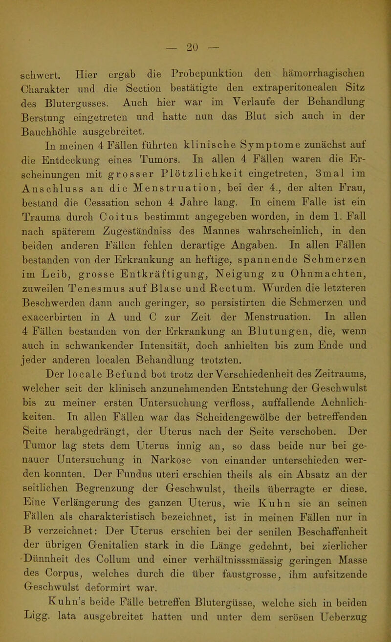 schwert. Hier ergab die Probepunktion den hämorrhagischen Charakter und die Section bestätigte den extraperitonealen Sitz des Blutergusses. Auch hier war im Verlaufe der Behandlung Berstung eingetreten und hatte nun das Blut sich auch in der Bauchhöhle ausgebreitet. In meinen 4 Fällen führten klinische Symptome zunächst auf die Entdeckung eines Tumors. In allen 4 Fällen waren die Er- scheinungen mit grosser Plötzlichkeit eingetreten, 3mal im Anschluss an die Menstruation, bei der 4., der alten Frau, bestand die Cessation schon 4 Jahre lang. In einem Falle ist ein Trauma durch Coitus bestimmt angegeben worden, in dem 1. Fall nach späterem Zugeständnis des Mannes wahrscheinlich, in den beiden anderen Fällen fehlen derartige Angaben. In allen Fällen bestanden von der Erkrankung an heftige, spannende Schmerzen im Leib, grosse Entkräftigung, Neigung zu Ohnmächten, zuweilen Tenesmus auf Blase und Rectum. Wurden die letzteren Beschwerden dann auch geringer, so persistirten die Schmerzen und exacerbirten in A und C zur Zeit der Menstruation. In allen 4 Fällen bestanden von der Erkrankung an Blutungen, die, wenn auch in schwankender Intensität, doch anhielten bis zum Ende und jeder anderen localen Behandlung trotzten. Der locale Befund bot trotz der Verschiedenheit des Zeitraums, welcher seit der klinisch anzunehmenden Entstehung der Geschwulst bis zu meiner ersten Untersuchung verfloss, auffallende Aehnlich- keiten. In allen Fällen war das Scheidengewölbe der betreffenden Seite herabgedrängt, der Uterus nach der Seite verschoben. Der Tumor lag stets dem Uterus innig an, so dass beide nur bei ge- nauer Untersuchung in Narkose von einander unterschieden wer- den konnten. Der Fundus uteri erschien theils als ein Absatz an der seitlichen Begrenzung der Geschwulst, theils überragte er diese. Eine Verlängerung des ganzen Uterus, wie Kuhn sie an seinen Fällen als charakteristisch bezeichnet, ist in meinen Fällen nur in B verzeichnet: Der Uterus erschien bei der senilen Beschaffenheit der übrigen Genitalien stark in die Länge gedehnt, bei zierlicher Dünnheit des Collum und einer verhältnisssmässig geringen Masse des Corpus, welches durch die über faustgrosse, ihm aufsitzende Geschwulst deformirt war. Kuhn’s beide Fälle betreffen Blutergüsse, welche sich in beiden Ligg. lata ausgebreitet hatten und unter dem serösen Ueberzug