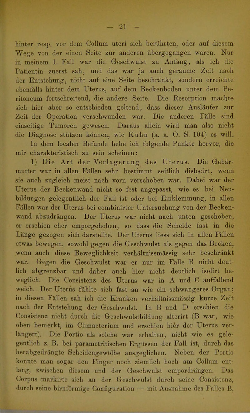 hinter resp. vor dem Collum uteri sich berührten, oder auf diesem Wege von der einen Seite zur anderen übergegangen waren. Nur in meinem 1. Fall war die Geschwulst zu Anfang, als ich die Patientin zuerst sah, und das war ja auch geraume Zeit nach der Entstehung, nicht auf eine Seite beschränkt, sondern erreichte ebenfalls hinter dem Uterus, auf dem Beckenboden unter dem Pe- ritoneum fortschreitend, die andere Seite. Die Resorption machte sich hier aber so entschieden geltend, dass dieser Ausläufer zur Zeit der Operation verschwunden war. Die anderen Fälle sind einseitige Tumoren gewesen. Daraus allein wird man also nicht die Diagnose stützen können, wie Kuhn (a. a. 0. S. 104) es will. In dem localen Befunde hebe ich folgende Punkte hervor, die mir charakteristisch zu sein scheinen: 1) Die Art der Verlagerung des Uterus. Die Gebär- mutter war in allen Fällen sehr bestimmt seitlich dislocirt, wenn sie auch zugleich meist nach vorn verschoben war. Dabei war der Uterus der Beckenwand nicht so fest angepasst, wie es bei Neu- bildungen gelegentlich der Fall ist oder bei Einklemmung, in allen Fällen war der Uterus bei combinirter Untersuchung von der Becken- wand abzudrängen. Der Uterus war nicht nach unten geschoben, er erschien eher emporgehoben, so dass die Scheide fast in die Länge gezogen sich darstellte. Der Uterus liess sich in allen Fällen etwas bewegen, sowohl gegen die Geschwulst als gegen das Becken, wenn auch diese Beweglichkeit verhältnissmässig sehr beschränkt war. Gegen die Geschwulst war er nur im Falle B nicht deut- lich abgrenzbar und daher auch hier nicht deutlich isolirt be- weglich. Die Consistenz des Uterus war in A und C auffallend weich. Der Uterus fühlte sich fast an wie ein schwangeres Organ; in diesen Fällen sah ich die Kranken verhältnissmässig kurze Zeit nach der Entstehung der Geschwulst. In B und D erschien die Consistenz nicht durch die Geschwulstbildung alterirt (B war, wie oben bemerkt, im Climacterium und erschien hi&r der Uterus ver- längert). Die Portio als solche war erhalten, nicht wie es gele- gentlich z. B. bei parametritischen Ergüssen der Fall ist, durch das herabgedrängte Scheidengewölbe ausgeglichen. Neben der Portio konnte man sogar den Finger noch ziemlich hoch am Collum ent- lang, zwischen diesem und der Geschwulst empordrängen. Das Corpus markirte sich an der Geschwulst durch seine Consistenz, durch seine bimförmige Configuration — mit Ausnahme des Falles B,