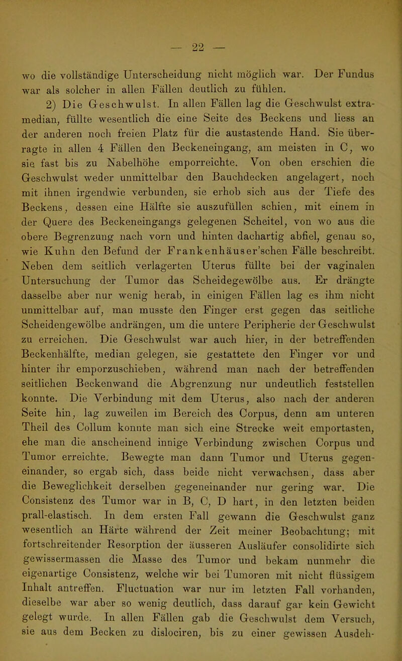 wo die vollständige Unterscheidung nicht möglich war. Der Fundus war als solcher in allen Fällen deutlich zu fühlen. 2) Die Geschwulst. In allen Fällen lag die Geschwulst extra- median, füllte wesentlich die eine Seite des Beckens und liess an der anderen noch freien Platz für die austastende Hand. Sie über- ragte in allen 4 Fällen den Beckeneingang, am meisten in C, wo sie fast bis zu Nabelhöhe emporreichte. Von oben erschien die Geschwulst weder unmittelbar den Bauchdecken angelagert, noch mit ihnen irgendwie verbunden, sie erhob sich aus der Tiefe des Beckens, dessen eine Hälfte sie auszufüllen schien, mit einem in der Quere des Beckeneingangs gelegenen Scheitel, von wo aus die obere Begrenzung nach vorn und hinten dachartig abfiel, genau so, wie Kuhn den Befund der Frankenhäuser’schen Fälle beschreibt. Neben dem seitlich verlagerten Uterus füllte bei der vaginalen Untersuchung der Tumor das Scheidegewölbe aus. Er drängte dasselbe aber nur wenig herab, in einigen Fällen lag es ihm nicht unmittelbar auf, man musste den Finger erst gegen das seitliche Scheidengewölbe andrängen, um die untere Peripherie der Geschwulst zu erreichen. Die Geschwulst war auch hier, in der betreffenden Beckenhälfte, median gelegen, sie gestattete den Finger vor und hinter ihr emporzuschieben, während man nach der betreffenden seitlichen Beckenwand die Abgrenzung nur undeutlich feststellen konnte. Die Verbindung mit dem Uterus, also nach der anderen Seite hin, lag zuweilen im Bereich des Corpus, denn am unteren Theil des Collum konnte man sich eine Strecke weit emportasten, ehe man die anscheinend innige Verbindung zwischen Corpus und Tumor erreichte. Bewegte man dann Tumor und Uterus gegen- einander, so ergab sich, dass beide nicht verwachsen, dass aber die Beweglichkeit derselben gegeneinander nur gering war. Die Consistenz des Tumor war in B, C, D hart, in den letzten beiden prall-elastisch. In dem ersten Fall gewann die Geschwulst ganz wesentlich au Härte während der Zeit meiner Beobachtung; mit fortschreitender Resorption der äusseren Ausläufer consolidirte sich gewissermassen die Masse des Tumor und bekam nunmehr die eigenartige Consistenz, welche wir bei Tumoren mit nicht flüssigem Inhalt antreffen. Fluctuation war nur im letzten Fall vorhanden, dieselbe war aber so wenig deutlich, dass darauf gar kein Gewicht gelegt wurde. In allen Fällen gab die Geschwulst dem Versuch, sie aus dem Becken zu dislociren, bis zu einer gewissen Ausdeh-