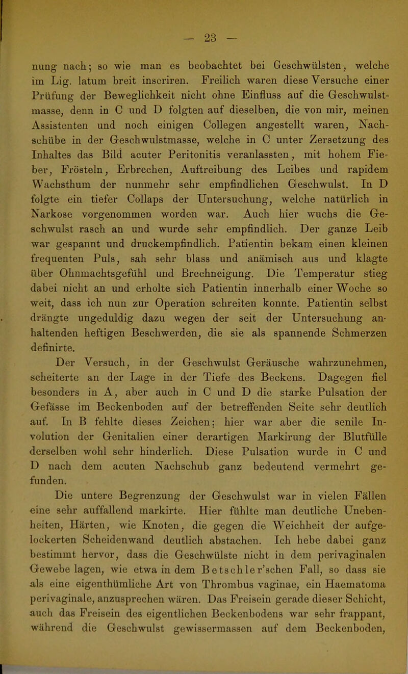 nung nach; so wie man es beobachtet bei Geschwülsten, welche im Liff. latum breit inscriren. Freilich waren diese Versuche einer ö Prüfung der Beweglichkeit nicht ohne Einfluss auf die Geschwulst- masse, denn in C und D folgten auf dieselben, die von mir, meinen Assistenten und noch einigen Collegen angestellt waren, Nach- schübe in der Geschwulstmasse, welche in C unter Zersetzung des Inhaltes das Bild acuter Peritonitis veranlassten, mit hohem Fie- ber, Frösteln, Erbrechen, Auftreibung des Leibes und rapidem Wachsthum der nunmehr sehr empfindlichen Geschwulst. In D folgte ein tiefer Collaps der Untersuchung, welche natürlich in Narkose vorgenommen worden war. Auch hier wuchs die Ge- schwulst rasch an und wurde sehr empfindlich. Der ganze Leib war gespannt und druckempfindlich. Patientin bekam einen kleinen frequenten Puls, sah sehr blass und anämisch aus und klagte über Ohnmachtsgefühl und Brechneigung. Die Temperatur stieg dabei nicht an und erholte sich Patientin innerhalb einer Woche so weit, dass ich nun zur Operation schreiten konnte. Patientin selbst drängte ungeduldig dazu wegen der seit der Untersuchung an- haltenden heftigen Beschwerden, die sie als spannende Schmerzen definirte. Der Versuch, in der Geschwulst Geräusche wahrzunehmen, scheiterte an der Lage in der Tiefe des Beckens. Dagegen fiel besonders in A, aber auch in C und D die starke Pulsation der Gefässe im Beckenboden auf der betreffenden Seite sehr deutlich auf. In B fehlte dieses Zeichen; hier war aber die senile In- volution der Genitalien einer derartigen Markirung der Blutfülle derselben wohl sehr hinderlich. Diese Pulsation wurde in C und D nach dem acuten Nachschub ganz bedeutend vermehrt ge- funden. Die untere Begrenzung der Geschwulst war in vielen Fällen eine sehr auffallend markirte. Hier fühlte man deutliche Uneben- heiten, Härten, wie Knoten, die gegen die Weichheit der aufge- lockerten Scheidenwand deutlich abstacheu. Ich hebe dabei ganz bestimmt hervor, dass die Geschwülste nicht in dem perivaginalen G-ewebe lagen, wie etwa in dem Be tschler’schen Fall, so dass sie als eine eigenthiimliche Art von Thrombus vaginae, ein Haematoma perivaginale, anzusprechen wären. Das Freisein gerade dieser Schicht, auch das Freisein des eigentlichen Beckenbodens war sehr frappant, während die Geschwulst gewissermassen auf dem Beckenboden,