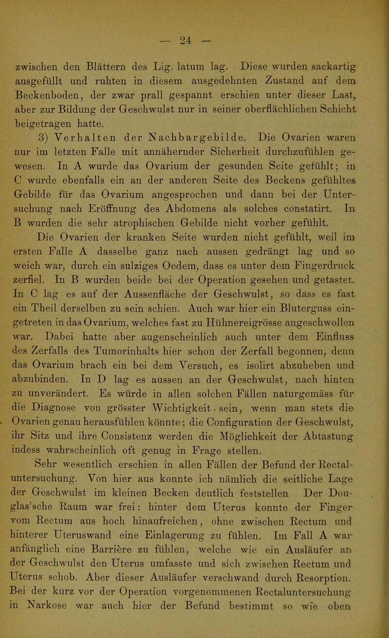 zwischen den Blättern des Lig. latum lag. Diese wurden sackartig ausgefüllt und ruhten in diesem ausgedehnten Zustand auf dem Beckenboden, der zwar prall gespannt erschien unter dieser Last, aber zur Bildung der Geschwulst nur in seiner oberflächlichen Schicht beigetragen hatte. 3) Verhalten der Nachbargebilde. Die Ovarien waren nur im letzten Falle mit annähernder Sicherheit durchzufühlen ge- wesen. In A wurde das Ovarium der gesunden Seite gefühlt; in C wurde ebenfalls ein an der anderen Seite des Beckens gefühltes Gebilde für das Ovarium angesprochen und dann bei der Unter- suchung nach Eröffnung des Abdomens als solches constatirt. In B wurden die sehr atrophischen Gebilde nicht vorher gefühlt. Die Ovarien der kranken Seite wurden nicht gefühlt, weil im ersten Falle A dasselbe ganz nach aussen gedrängt lag und so weich war, durch ein sulziges Oedem, dass es unter dem Fingerdruck zerfiel. In B wurden beide bei der Operation gesehen und getastet. In C lag es auf der Aussenfläche der Geschwulst, so dass es fast ein Theil derselben zu sein schien. Auch war hier ein Bluterguss ein- getreten in das Ovarium, welches fast zu Hühnereigrösse angeschwollen war. Dabei hatte aber augenscheinlich auch unter dem Einfluss des Zerfalls des Tumorinhalts hier schon der Zerfall begonnen, denn das Ovarium brach ein bei dem Versuch, es isolirt abzuheben und abzubinden. In D lag es aussen an der Geschwulst, nach hinten zu unverändert. Es würde in allen solchen Fällen naturgemäss für die Diagnose von grösster Wichtigkeit. sein, wenn man stets die Ovarien genau herausfühlen könnte; die Configuration der Geschwulst, ihr Sitz und ihre Consistenz werden die Möglichkeit der Abtastung indess wahrscheinlich oft genug in Frage stellen. Sehr wesentlich erschien in allen Fällen der Befund der Rectal- untersuchung. Von hier aus konnte ich nämlich die seitliche Lage der Geschwulst im kleinen Becken deutlich feststellen Der Dou- glas’sche Raum war frei: hinter dem Uterus konnte der Finger vom Rectum aus hoch hinaufreichen, ohne zwischen Rectum und hinterer Uteruswand eine Einlagerung zu fühlen. Im Fall A war anfänglich eine Barribre zu fühlen, welche wie ein Ausläufer an der Geschwulst den Uterus umfasste und sich zwischen Rectum und Uterus schob. Aber dieser Ausläufer verschwand durch Resorption. Bei der kurz vor der Operation vorgenommenen Rectaluntersuchung in Narkose war auch hier der Befund bestimmt so wie oben