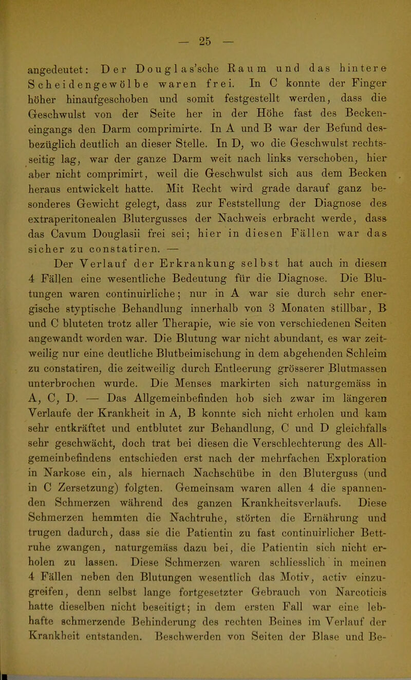 angedeutet: Der Douglas’sche Raum und das hintere Scheidengewölbe waren frei. In C konnte der Finger höher hinaufgeschoben und somit festgestellt werden, dass die Geschwulst von der Seite her in der Höhe fast des Becken- eingangs den Darm comprimirte. In A und B war der Befund des- bezüglich deutlich an dieser Stelle. In D, wo die Geschwulst rechts- seitig lag, war der ganze Darm weit nach links verschoben, hier aber nicht comprimirt, weil die Geschwulst sich aus dem Becken heraus entwickelt hatte. Mit Recht wird grade darauf ganz be- sonderes Gewicht gelegt, dass zur Feststellung der Diagnose des extraperitonealen Blutergusses der Nachweis erbracht werde, dass das Cavum Douglasii frei sei; hier in diesen Fällen war das sicher zu constatiren. — Der Verlauf der Erkrankung selbst hat auch in diesen 4 Fällen eine wesentliche Bedeutung für die Diagnose. Die Blu- tungen waren continuirliche; nur in A war sie durch sehr ener- gische styptische Behandlung innerhalb von 3 Monaten stillbar, B und C bluteten trotz aller Therapie, wie sie von verschiedenen Seiten angewandt worden war. Die Blutung war nicht abundant, es war zeit- weilig nur eine deutliche Blutbeimischung in dem abgehenden Schleim zu constatiren, die zeitweilig durch Entleerung grösserer Blutmassen unterbrochen wurde. Die Menses markirten sich naturgemäss in A, C, D. — Das Allgemeinbefinden hob sich zwar im längeren Verlaufe der Krankheit in A, B konnte sich nicht erholen und kam sehr entkräftet und entblutet zur Behandlung, C und D gleichfalls sehr geschwächt, doch trat bei diesen die Verschlechterung des All- gemeinbefindens entschieden erst nach der mehrfachen Exploration in Narkose ein, als hiernach Nachschübe in den Bluterguss (und in C Zersetzung) folgten. Gemeinsam waren allen 4 die spannen- den Schmerzen während des ganzen Krankheitsverlaufs. Diese Schmerzen hemmten die Nachtruhe, störten die Ernährung und trugen dadurch, dass sie die Patientin zu fast continuirlicher Bett- ruhe zwangen, naturgemäss dazu bei, die Patientin sich nicht er- holen zu lassen. Diese Schmerzen waren schliesslich in meinen 4 Fällen neben den Blutungen wesentlich das Motiv, activ einzu- greifen , denn selbst lange fortgesetzter Gebrauch von Narcoticis hatte dieselben nicht beseitigt; in dem ersten Fall war eine leb- hafte schmerzende Behinderung des rechten Beines im Verlauf der Krankheit entstanden. Beschwerden von Seiten der Blase und Be-