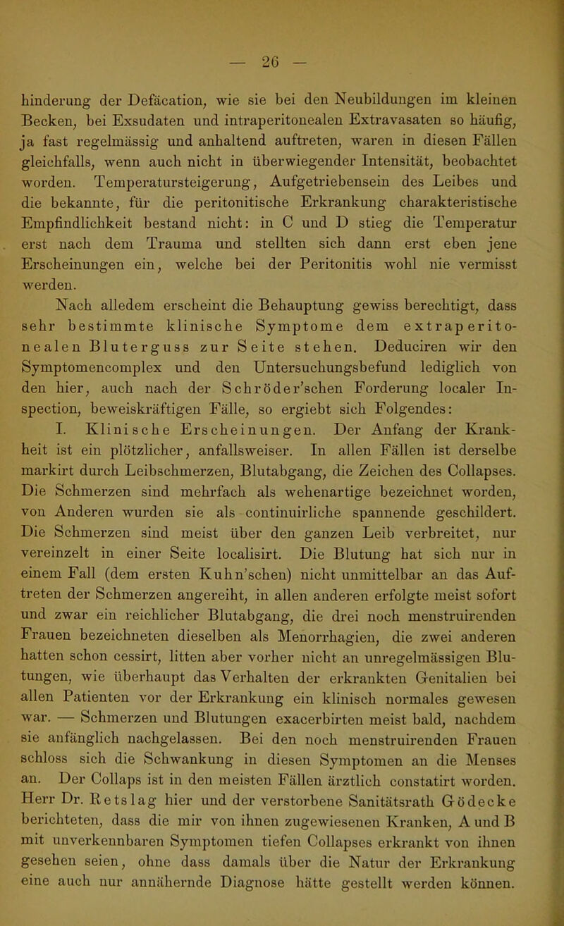 hinderung der Defäcation, wie sie bei den Neubildungen im kleinen Becken, bei Exsudaten und intraperitonealen Extravasaten so häufig, ja fast regelmässig und anhaltend auftreten, waren in diesen Fällen gleichfalls, wenn auch nicht in überwiegender Intensität, beobachtet worden. Temperatursteigerung, Aufgetriebensein des Leibes und die bekannte, für die peritonitische Erkrankung charakteristische Empfindlichkeit bestand nicht: in C und D stieg die Temperatur erst nach dem Trauma und stellten sich dann erst eben jene Erscheinungen ein, welche bei der Peritonitis wohl nie vermisst werden. Nach alledem erscheint die Behauptung gewiss berechtigt, dass sehr bestimmte klinische Symptome dem extraperito- nealen Bluterguss zur Seite stehen. Deduciren wir den Symptomencomplex und den Untersuchungsbefund lediglich von den hier, auch nach der Schröder’schen Forderung localer In- spection, beweiskräftigen Fälle, so ergiebt sich Folgendes: I. Klinische Erscheinungen. Der Anfang der Krank- heit ist ein plötzlicher, anfallsweiser. In allen Fällen ist derselbe markirt durch Leibschmerzen, Blutabgang, die Zeichen des Collapses. Die Schmerzen sind mehrfach als wehenartige bezeichnet worden, von Anderen wurden sie als continuirliche spannende geschildert. Die Schmerzen sind meist über den ganzen Leib verbreitet, nur vereinzelt in einer Seite localisirt. Die Blutung hat sich nur in einem Fall (dem ersten Kuhn’schen) nicht unmittelbar an das Auf- treten der Schmerzen angereiht, in allen anderen erfolgte meist sofort und zwar ein reichlicher Blutabgang, die drei noch menstruirenden Frauen bezeichneten dieselben als Menorrhagien, die zwei anderen hatten schon cessirt, litten aber vorher nicht an unregelmässigen Blu- tungen, wie überhaupt das Verhalten der erkrankten Genitalien bei allen Patienten vor der Erkrankung ein klinisch normales gewesen war. — Schmerzen und Blutungen exacerbirten meist bald, nachdem sie anfänglich nachgelassen. Bei den noch menstruirenden Frauen schloss sich die Schwankung in diesen Symptomen an die Menses an. Der Collaps ist in den meisten Fällen ärztlich constatirt worden. Herr Dr. Retslag hier und der verstorbene Sanitätsrath Gödecke berichteten, dass die mir von ihnen zugewieseneu Kranken, A und B mit unverkennbaren Symptomen tiefen Collapses erkrankt von ihnen gesehen seien, ohne dass damals über die Natur der Erkrankung eine auch nur annähernde Diagnose hätte gestellt werden können.