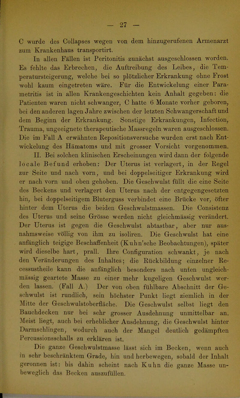 C wurde des Collapses wegen von dem hinzugerufenen Armenarzt zum Krankenhaus transportirt. In allen Fällen ist Peritonitis zunächst ausgeschlossen worden. Es fehlte das Erbrechen, die Auftreibung des Leibes, die Tem- peratursteigerung, welche bei so plötzlicher Erkrankung ohne Frost wohl kaum eingetreten wäre. Für die Entwickelung einer Para- metritis ist in allen Krankengeschichten kein Anhalt gegeben: die Patienten waren nicht schwanger, C hatte 6 Monate vorher geboren, bei den anderen lagen Jahre zwischen der letzten Schwangerschaft und dem Beginn der Erkrankung. Sonstige Erkrankungen, Infection, Trauma, ungeeignete therapeutische Massregeln waren ausgeschlossen. Die im Fall A erwähnten Repositionsversuche wurden erst nach Ent- wickelung des Hämatoms und mit grosser Vorsicht vorgenommen. II. Bei solchen klinischen Erscheinungen wird dann der folgende locale Befund erhoben: Der Uterus ist verlagert, in der Regel zur Seite und nach vorn, und bei doppelseitiger Erkrankung wird er nach vorn und oben gehoben. Die Geschwulst füllt die eine Seite des Beckens und verlagert den Uterus nach der entgegengesetzten hin, bei doppelseitigem Bluterguss verbindet eine Brücke vor, öfter hinter dem Uterus die beiden Geschwulstmassen. Die Consistenz des Uterus und seine Grösse werden nicht gleichmässig verändert. Der Uterus ist gegen die Geschwulst abtastbar, aber nur aus- nahmsweise völlig von ihm zu isoliren. Die Geschwulst hat eine anfänglich teigige Beschaffenheit (Kuhn’sche Beobachtungen), später wird dieselbe hart, prall. Ihre Configuration schwankt, je nach den Veränderungen des Inhaltes; die Rückbildung einzelner Re- cessustheile kann die anfänglich besonders nach unten ungleich- mässig geartete Masse zu einer mehr kugeligen Geschwulst wer- den lassen. (Fall A.) Der von oben fühlbare Abschnitt der Ge- schwulst ist rundlich, sein höchster Punkt liegt ziemlich in der Mitte der Geschwulstoberfläche. Die Geschwulst selbst liegt den Bauchdecken nur bei sehr grosser Ausdehnung unmittelbar an. Meist liegt, auch bei ei'heblicher Ausdehnung, die Geschwulst hinter Darmschlingen, wodurch auch der Mangel deutlich gedämpften Percussionsschalls zu erklären ist. Die ganze Geschwulstmasse lässt sich im Becken, wenn auch in sehr beschränktem Grade, hin und herbewegen, sobald der Inhalt geronnen ist: bis dahin scheint nach Kuhn die ganze Masse un- beweglich das Becken auszufüllen.