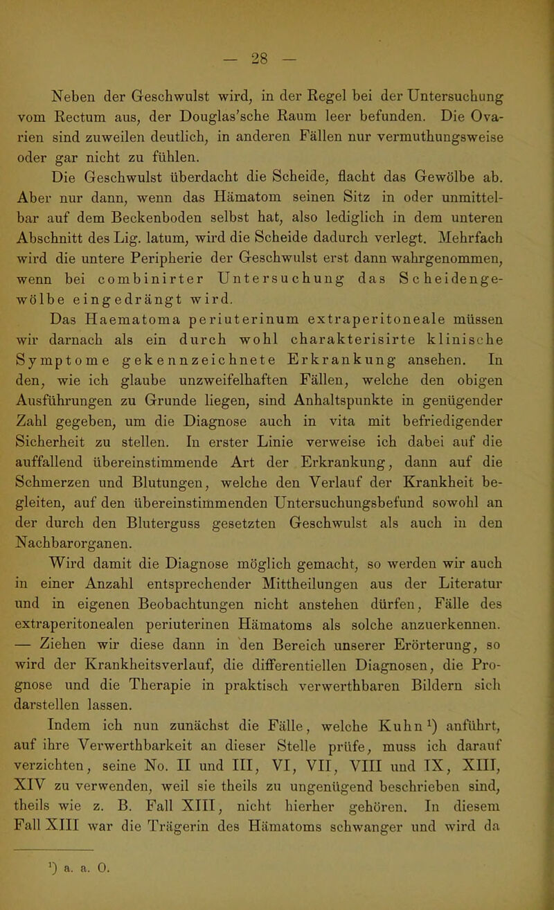 Neben der Geschwulst wird, in der Regel bei der Untersuchung vom Rectum aus, der Douglas’sche Raum leer befunden. Die Ova- rien sind zuweilen deutlich, in anderen Fällen nur vermuthungsweise oder gar nicht zu fühlen. Die Geschwulst überdacht die Scheide, flacht das Gewölbe ab. Aber nur dann, wenn das Hämatom seinen Sitz in oder unmittel- bar auf dem Beckenboden selbst hat, also lediglich in dem unteren Abschnitt des Lig. latum, wird die Scheide dadurch verlegt. Mehrfach wird die untere Peripherie der Geschwulst erst dann wahrgenommen, wenn bei combinirter Untersuchung das Scheidenge- wölbe eingedrängt wird. Das Haematoma periuterinum extraperitoneale müssen wir darnach als ein durch wohl charakterisirte klinische Symptome gekennzeichnete Erkrankung ansehen. In den, wie ich glaube unzweifelhaften Fällen, welche den obigen Ausführungen zu Grunde liegen, sind Anhaltspunkte in genügender Zahl gegeben, um die Diagnose auch in vita mit befriedigender Sicherheit zu stellen. In erster Linie verweise ich dabei auf die auffallend übereinstimmende Art der Erkrankung, dann auf die Schmerzen und Blutungen, welche den Verlauf der Krankheit be- gleiten, auf den übereinstimmenden Untersuchungsbefund sowohl an der durch den Bluterguss gesetzten Geschwulst als auch in den N achbar Organen. Wird damit die Diagnose möglich gemacht, so werden wir auch in einer Anzahl entsprechender Mittheilungen aus der Literatur und in eigenen Beobachtungen nicht anstehen dürfen, Fälle des extraperitonealen periuterinen Hämatoms als solche anzuerkennen. — Ziehen wir diese dann in den Bereich unserer Erörterung, so wird der Krankheitsverlauf, die differentiellen Diagnosen, die Pro- gnose und die Therapie in praktisch verwerthbaren Bildern sich darstellen lassen. Indem ich nun zunächst die Fälle, welche Kuhn1) anführt, auf ihre Verwerthbarkeit an dieser Stelle prüfe, muss ich darauf verzichten, seine No. II und III, VI, VII, VIII und IX, XIII, XIV zu verwenden, weil sie theils zu ungenügend beschrieben sind, theils wie z. B. Fall XIII, nicht hierher gehören. In diesem Fall XIII war die Trägerin des Hämatoms schwanger und wird da *) a. a. 0.