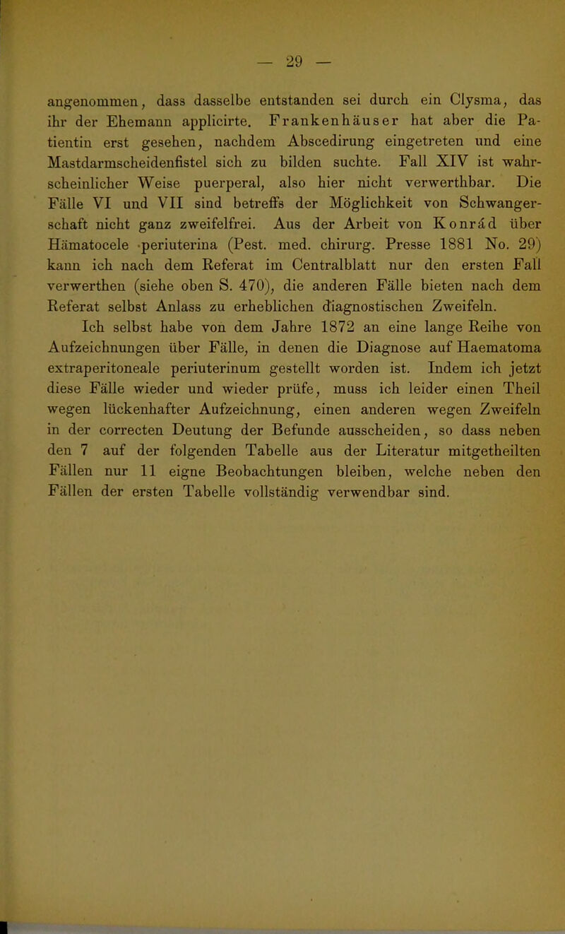 angenommen, dass dasselbe entstanden sei durch ein Clysma, das ihr der Ehemann applicirte. Frankenhäuser hat aber die Pa- tientin erst gesehen, nachdem Abscedirung eingetreten und eine Mastdarmscheidenfistel sich zu bilden suchte. Fall XIV ist wahr- scheinlicher Weise puerperal, also hier nicht verwerthbar. Die Fälle VI und VII sind betreffs der Möglichkeit von Schwanger- schaft nicht ganz zweifelfrei. Aus der Arbeit von Konräd über Hämatocele periuterina (Pest. med. chirurg. Presse 1881 No. 29) kann ich nach dem Referat im Centralblatt nur den ersten Fall verwerthen (siehe oben S. 470), die anderen Fälle bieten nach dem Referat selbst Anlass zu erheblichen diagnostischen Zweifeln. Ich selbst habe von dem Jahre 1872 an eine lange Reihe von Aufzeichnungen über Fälle, in denen die Diagnose auf Haematoma extraperitoneale periuterinum gestellt worden ist. Indem ich jetzt diese Fälle wieder und wieder prüfe, muss ich leider einen Theil wegen lückenhafter Aufzeichnung, einen anderen wegen Zweifeln in der correcten Deutung der Befunde ausscheiden, so dass neben den 7 auf der folgenden Tabelle aus der Literatur mitgetheilten Fällen nur 11 eigne Beobachtungen bleiben, welche neben den Fällen der ersten Tabelle vollständig verwendbar sind.