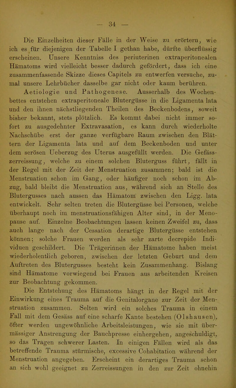 Die Einzelheiten dieser Fälle in der Weise zu erörtern, wie ich es für diejenigen der Tabelle I gethan habe, dürfte überflüssig erscheinen. Unsere Kenntniss des periuterinen extraperitonealen Hämatoms wird vielleicht besser dadurch gefördert, dass ich eine zusammenfassende Skizze dieses Capitels zu entwerfen versuche, zu- mal unsere Lehrbücher dasselbe gar nicht oder kaum berühren. Aetiologie und Pathogenese. Ausserhalb des Wochen- bettes entstehen extraperitoneale Blutergüsse in die Ligamenta lata und den ihnen nächstliegenden Theilen des Beckenbodens, soweit bisher bekannt, stets plötzlich. Es kommt dabei nicht immer so- fort zu ausgedehnter Extravasation, es kann durch wiederholte Nachschübe erst der ganze verfügbare Raum zwischen den Blät- tern der Ligamenta lata und auf dem Beckenboden und unter dem serösen Ueberzug des Uterus ausgefüllt werden. Die Gefäss- zerreissung, welche zu einem solchen Bluterguss führt, fällt in der Regel mit der Zeit der Menstruation zusammen; bald ist die Menstruation schon im Gang, oder häufiger noch schon im Ab- zug, bald bleibt die Menstruation aus, während sich an Stelle des Blutergusses nach aussen das Hämatom zwischen den Ligg. lata entwickelt. Sehr selten treten die Blutergüsse bei Personen, welche überhaupt noch im menstruationsfähigen Alter sind, in der Meno- pause auf. Einzelne Beobachtungen lassen keinen Zweifel zu, dass auch lange nach der Cessation derartige Blutergüsse entstehen können; solche Frauen werden als sehr zarte decrepide Indi- viduen geschildert. Die Trägerinnen der Hämatome haben meist wiederholentlich geboren, zwischen der letzten Geburt und dem Auftreten des Blutergusses besteht kein Zusammenhang. Bislang sind Hämatome vorwiegend bei Frauen aus arbeitenden Kreisen zur Beobachtung gekommen. Die Entstehung des Hämatoms hängt in der Regel mit der Einwirkung eines Trauma auf die Genitalorgane zur Zeit der Men- struation zusammen. Selten wird ein solches Trauma in einem Fall mit dem Gesäss auf eine scharfe Kante bestehen (Olshausen), öfter werden ungewöhnliche Arbeitsleistungen, wie sie mit über- mässiger Anstrengung der Bauchpresse einhergehen, angeschuldigt, so das Tragen schwerer Lasten. In einigen Fällen wird als das betreffende Trauma stürmische, excessive Cohabitation während der Menstruation angegeben. Erscheint ein derartiges Trauma schon an sich wohl geeignet zu Zerreissungen in den zur Zeit ohnehin