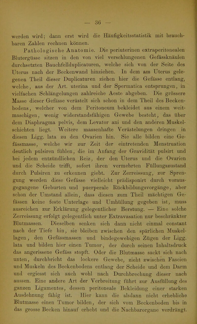 werden wird; dann erst wird die Häufigkeitsstatistik mit brauch- baren Zahlen rechnen können. Pathologische Anatomie. Die periuterinen extraperitonealen Blutergüsse sitzen in den von viel verschlungenen Gefässknäulen durchsetzten Bauchfellduplicaturen, welche sich von der Seite des Uterus nach der Beckenwand hinziehen. In dem am Uterus gele- genen Theil dieser Duplicaturen ziehen hier die Gefässe entlang, welche, aus der Art. uterina und der Spermatica entsprungen, in vielfachen Schlängelungen zahlreiche Aeste abgeben. Die grössere Masse dieser Gefässe verästelt sich schon in dem Theil des Becken- bodens , welcher von dem Peritoneum bekleidet aus einem weit- maschigen, wenig widerstandsfähigen Gewebe besteht, das über dem Diaphragma pelvis, dem Levator ani und den anderen Muskel- schichten liegt. Weitere massenhafte Verästelungen dringen in diesen Ligg. lata zu den Ovarien hin. Sie alle bilden eine Ge- fässmasse, welche wir zur Zeit der eintretenden Menstruation deutlich pulsiren fühlen, die im Anfang der Gravidität pulsirt und bei jedem entzündlichen Reiz, der den Uterus und die Ovai’ien und die Scheide trifft, sofort ihren vermehrten Füllungszustand durch Pulsiren zu erkennen giebt. Zur Zerreissung, zur Spren- gung werden diese Gefässe vielleicht prädisponirt durch voraus- gegangene Geburten und puerperale Rückbildungsvorgänge, aber schon der Umstand allein, dass diesen zum Theil mächtigen Ge- fässen keine feste Unterlage und Umhüllung gegeben ist, muss ausreichen zur Erklärung gelegentlicher Berstung. — Eine solche Zerreissung erfolgt gelegentlich unter Extravasation nur beschränkter Blutmassen. Dieselben senken sich dann nicht einmal constant nach der Tiefe hin, sie bleiben zwischen den spärlichen Muskel- lagen , den Gefässmassen und bindegewebigen Zügen der Ligg. lata und bilden hier einen Tumor, der durch seinen Inhaltsdruck das angerissene Gefäss stopft. Oder die Blutmasse sackt sich nach unten, durchbricht das lockere Gewebe, zieht zwischen Fascien und Muskeln des Beckenbodens entlang der Scheide und dem Darm und ergiesst sich auch wohl nach Durchbrechung dieser nach aussen. Eine andere Art der Verbreitung führt zur Ausfüllung des ganzen Ligamentes, dessen peritoneale Bekleidung einer starken Ausdehnung fähig ist. Hier kann die alsdann nicht erhebliche Blutmasse einen Tumor bilden, der sich vom Beckeuboden bis in das grosse Becken hinauf erhebt und die Nachbarorgane verdrängt.