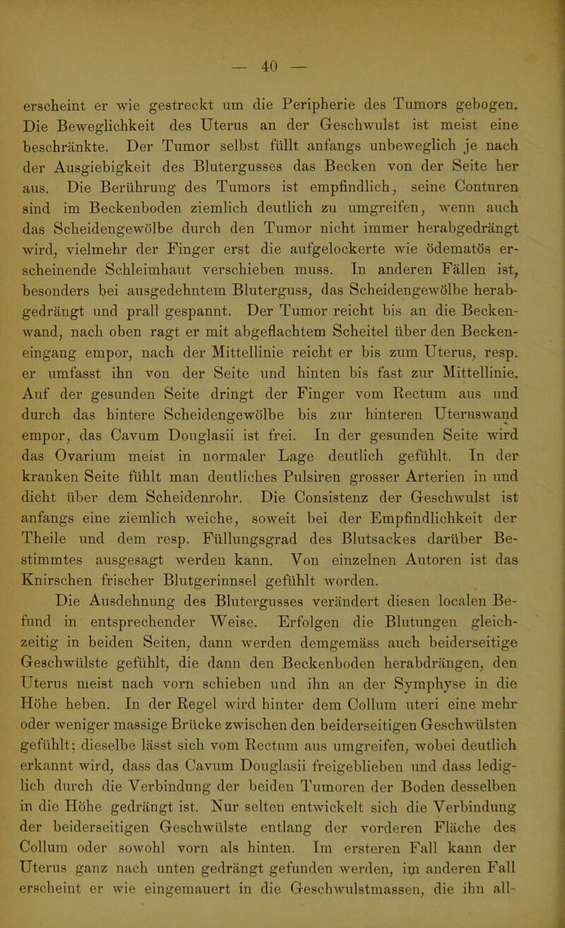 erscheint er wie gestreckt um die Peripherie des Tumors gebogen. Die Beweglichkeit des Uterus an der Geschwulst ist meist eine beschränkte. Der Tumor selbst füllt anfangs unbeweglich je nach der Ausgiebigkeit des Blutergusses das Becken von der Seite her aus. Die Berührung des Tumors ist empfindlich, seine Conturen sind im Beckenboden ziemlich deutlich zu umgreifen, wenn auch das Scheidengewölbe durch den Tumor nicht immer herabgedrängt wird, vielmehr der Finger erst die aufgelockerte wie ödematös er- scheinende Schleimhaut verschieben muss. In anderen Fällen ist, besonders bei ausgedehntem Bluterguss, das Scheidengewölbe herab- gedrängt und prall gespannt. Der Tumor reicht bis an die Becken- wand, nach oben ragt er mit abgeflachtem Scheitel über den Becken- eingang empor, nach der Mittellinie reicht er bis zum Uterus, resp. er umfasst ihn von der Seite und hinten bis fast zur Mittellinie. Auf der gesunden Seite dringt der Finger vom Rectum aus und durch das hintere Scheidengewölbe bis zur hinteren Uteruswand empor, das Cavum Douglasii ist frei. In der gesunden Seite wird das Ovarium meist in normaler Lage deutlich gefühlt. In der kranken Seite fühlt man deutliches Pulsiren grosser Arterien in und dicht über dem Scheidenrohr. Die Consistenz der Geschwulst ist anfangs eine ziemlich weiche, soweit bei der Empfindlichkeit der Theile und dem resp. Füllungsgrad des Blutsackes darüber Be- stimmtes ausgesagt werden kann. Von einzelnen Autoren ist das Knirschen frischer Blutgerinnsel gefühlt worden. Die Ausdehnung des Blutergusses verändert diesen localen Be- fund in entsprechender Weise. Erfolgen die Blutungen gleich- zeitig in beiden Seiten, dann werden demgemäss auch beiderseitige Geschwülste gefühlt, die dann den Beckenboden herabdrängen, den Uterus meist nach vorn schieben und ihn an der Symphyse in die Höhe heben. In der Regel wird hinter dem Collum uteri eine mehr oder weniger massige Brücke zwischen den beiderseitigen Geschwülsten gefühlt; dieselbe lässt sich vom Rectum aus umgreifen, wobei deutlich erkannt wird, dass das Cavum Douglasii freigeblieben und dass ledig- lich durch die Verbindung der beiden Tumoren der Boden desselben in die Höhe gedrängt ist. Nur selten entwickelt sich die Verbindung der beiderseitigen Geschwülste entlang der vorderen Fläche des Collum oder sowohl vorn als hinten. Im ersteren Fall kann der Uterus ganz nach unten gedrängt gefunden werden, iiji anderen Fall erscheint er wie eingemauert in die Geschwulstmassen, die ihn all-