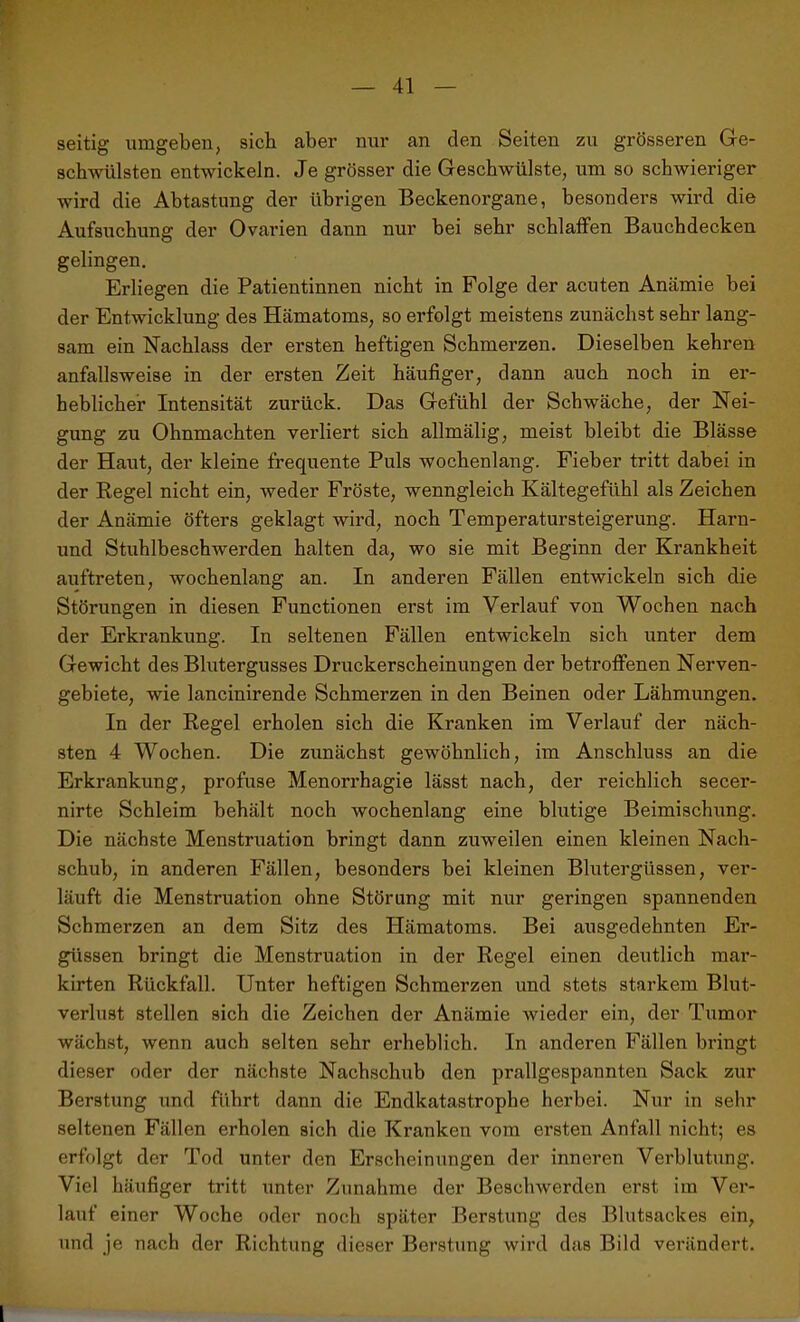 seitig umgeben, sich aber nur an den Seiten zu grösseren Ge- schwülsten entwickeln. Je grösser die Geschwülste, um so schwieriger wird die Abtastung der übrigen Beckenorgane, besonders wird die Aufsuchung der Ovarien dann nur bei sehr schlaffen Bauchdecken gelingen. Erliegen die Patientinnen nicht in Folge der acuten Anämie bei der Entwicklung des Hämatoms, so erfolgt meistens zunächst sehr lang- sam ein Nachlass der ersten heftigen Schmerzen. Dieselben kehren anfallsweise in der ersten Zeit häufiger, dann auch noch in er- heblicher Intensität zurück. Das Gefühl der Schwäche, der Nei- gung zu Ohnmächten verliert sich allmälig, meist bleibt die Blässe der Haut, der kleine frequente Puls wochenlang. Fieber tritt dabei in der Regel nicht ein, weder Fröste, wenngleich Kältegefühl als Zeichen der Anämie öfters geklagt wird, noch Temperatursteigerung. Harn- und Stuhlbeschwerden halten da, wo sie mit Beginn der Krankheit auftreten, wochenlang an. In anderen Fällen entwickeln sich die Störungen in diesen Functionen erst im Verlauf von Wochen nach der Erkrankung. In seltenen Fällen entwickeln sich unter dem Gewicht des Blutergusses Druckerscheinungen der betroffenen Nerven- gebiete, wie lancinirende Schmerzen in den Beinen oder Lähmungen. In der Regel erholen sich die Kranken im Verlauf der näch- sten 4 Wochen. Die zunächst gewöhnlich, im Anschluss an die Erkrankung, profuse Menorrhagie lässt nach, der reichlich secer- nirte Schleim behält noch wochenlang eine blutige Beimischung. Die nächste Menstruation bringt dann zuweilen einen kleinen Nach- schub, in anderen Fällen, besonders bei kleinen Blutergüssen, ver- läuft die Menstruation ohne Störung mit nur geringen spannenden Schmerzen an dem Sitz des Hämatoms. Bei ausgedehnten Er- güssen bringt die Menstruation in der Regel einen deutlich mar- kirten Rückfall. Unter heftigen Schmerzen und stets starkem Blut- verlust stellen sich die Zeichen der Anämie wieder ein, der Tumor wächst, wenn auch selten sehr erheblich. In anderen Fällen bringt dieser oder der nächste Nachschub den prallgespannten Sack zur Berstung und führt dann die Endkatastrophe herbei. Nur in sehr seltenen Fällen erholen sich die Kranken vom ersten Anfall nicht; es erfolgt der Tod unter den Erscheinungen der inneren Verblutung. Viel häufiger tritt unter Zunahme der Beschwerden erst im Ver- lauf einer Woche oder noch später Berstung des Blutsackes ein, und je nach der Richtung dieser Berstung wird das Bild verändert. 1