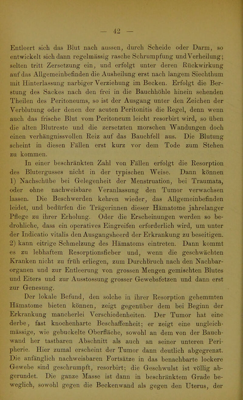 Entleert sich das Blut nach aussen; durch Scheide oder Darm, so entwickelt sich dann regelmässig rasche Schrumpfung und Verheilung; selten tritt Zersetzung ein, und erfolgt unter deren Rückwirkung auf das Allgemeinbefinden die Ausheilung erst nach langem Siechthum mit Hinterlassung narbiger Verziehung im Becken. Erfolgt die Ber- stung des Sackes nach den frei in die Bauchhöhle hinein sehenden Theilen des Peritoneums, so ist der Ausgang unter den Zeichen der Verblutung oder denen der acuten Peritonitis die Regel, denn wenn auch das frische Blut vom Peritoneum leicht resorbirt wird, so üben die alten Blutreste und die zersetzten morschen Wandungen doch einen verhängnissvollen Reiz auf das Bauchfell aus. Die Blutung scheint in diesen Fällen erst kurz vor dem Tode zum Stehen zu kommen. In einer beschränkten Zahl von Fällen erfolgt die Resorption des Blutergusses nicht in der typischen Weise. Dann können 1) Nachschübe bei Gelegenheit der Menstruation, bei Traumata, oder ohne nachweisbare Veranlassung den Tumor verwachsen lassen. Die Beschwerden kehren wieder, das Allgemeinbefinden leidet, und bedürfen die Trägerinnen dieser Hämatome jahrelanger Pflege zu ihrer Erholung. Oder die Erscheinungen werden so be- drohliche, dass ein operatives Eingreifen erforderlich wird, um unter der Indicatio vitalis den Ausgangsheerd der Erkrankung zu beseitigen. 2) kann eitrige Schmelzung des Hämatoms eintreten. Dann kommt es zu lebhaftem Resorptionsfieber und, wenn die geschwächten Kranken nicht zu früh erliegen, zum Durchbruch nach den Nachbar- organen und zur Entleerung von grossen Mengen gemischten Blutes und Eiters und zur Ausstossung grosser Gewebsfetzen und dann erst zur Genesung. Der lokale Befund, den solche in ihrer Resorption gehemmten Hämatome bieten können, zeigt gegenüber dem bei Beginn der Erkrankung mancherlei Verschiedenheiten. Der Tumor hat eine derbe, fast knochenharte Beschaffenheit; er zeigt eine ungleich - mässige, wie gebuckelte Oberfläche, sowohl an dem von der Bauch- wand her tastbaren Abschnitt als auch an seiner unteren Peri- pherie. Hier zumal erscheint der Tumor dann deutlich abgegrenzt. Die anfänglich nachweisbaren Fortsätze in das benachbarte lockere Gewebe sind geschrumpft, resorbirt; die Geschwulst ist völlig ab- gerundet. Die ganze Masse ist dann in beschränktem Grade be- weglich, sowohl gegen die Beckenwand als gegen den Uterus, der