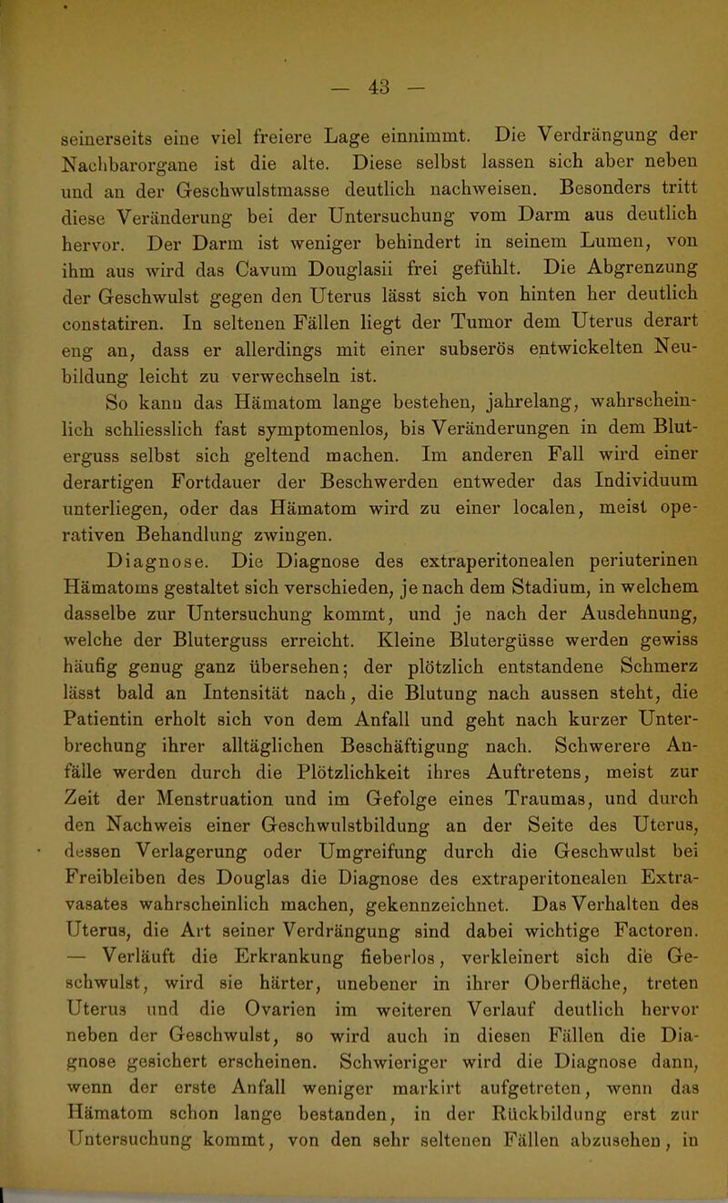 seinerseits eine viel freiere Lage einnimmt. Die Verdrängung der Nachbarorgane ist die alte. Diese selbst lassen sich aber neben und an der Geschwulstmasse deutlich nachweisen. Besonders tritt diese Veränderung bei der Untersuchung vom Darm aus deutlich hervor. Der Darm ist weniger behindert in seinem Lumen, von ihm aus wird das Cavum Douglasii frei gefühlt. Die Abgrenzung der Geschwulst gegen den Uterus lässt sich von hinten her deutlich constatiren. In seltenen Fällen liegt der Tumor dem Uterus derart eng an, dass er allerdings mit einer subserös entwickelten Neu- bildung leicht zu verwechseln ist. So kann das Hämatom lange bestehen, jahrelang, wahrschein- lich schliesslich fast syraptomenlos, bis Veränderungen in dem Blut- erguss selbst sich geltend machen. Im anderen Fall wird einer derartigen Fortdauer der Beschwerden entweder das Individuum unterliegen, oder das Hämatom wird zu einer localen, meist ope- rativen Behandlung zwingen. Diagnose. Die Diagnose des extraperitonealen periuterinen Hämatoms gestaltet sich verschieden, je nach dem Stadium, in welchem dasselbe zur Untersuchung kommt, und je nach der Ausdehnung, welche der Bluterguss erreicht. Kleine Blutergüsse werden gewiss häufig genug ganz übersehen; der plötzlich entstandene Schmerz lässt bald an Intensität nach, die Blutung nach aussen steht, die Patientin erholt sich von dem Anfall und geht nach kurzer Unter- brechung ihrer alltäglichen Beschäftigung nach. Schwerere An- fälle werden durch die Plötzlichkeit ihres Auftretens, meist zur Zeit der Menstruation und im Gefolge eines Traumas, und durch den Nachweis einer Geschwulstbildung an der Seite des Uterus, dessen Verlagerung oder Umgreifung durch die Geschwulst bei Freibleiben des Douglas die Diagnose des extraperitonealen Extra- vasates wahrscheinlich machen, gekennzeichnet. Das Verhalten des Uterus, die Art seiner Verdrängung sind dabei wichtige Factoren. — Verläuft die Erkrankung fieberlos, verkleinert sich die Ge- schwulst, wird sie härter, unebener in ihrer Oberfläche, treten Uterus und die Ovarien im weiteren Verlauf deutlich hervor neben der Geschwulst, so wird auch in diesen Fällen die Dia- gnose gesichert erscheinen. Schwieriger wird die Diagnose dann, wenn der erste Anfall weniger markirt aufgetreten, wenn das Hämatom schon lange bestanden, in der Rückbildung erst zur Untersuchung kommt, von den sehr seltenen Fällen abzusehen, in