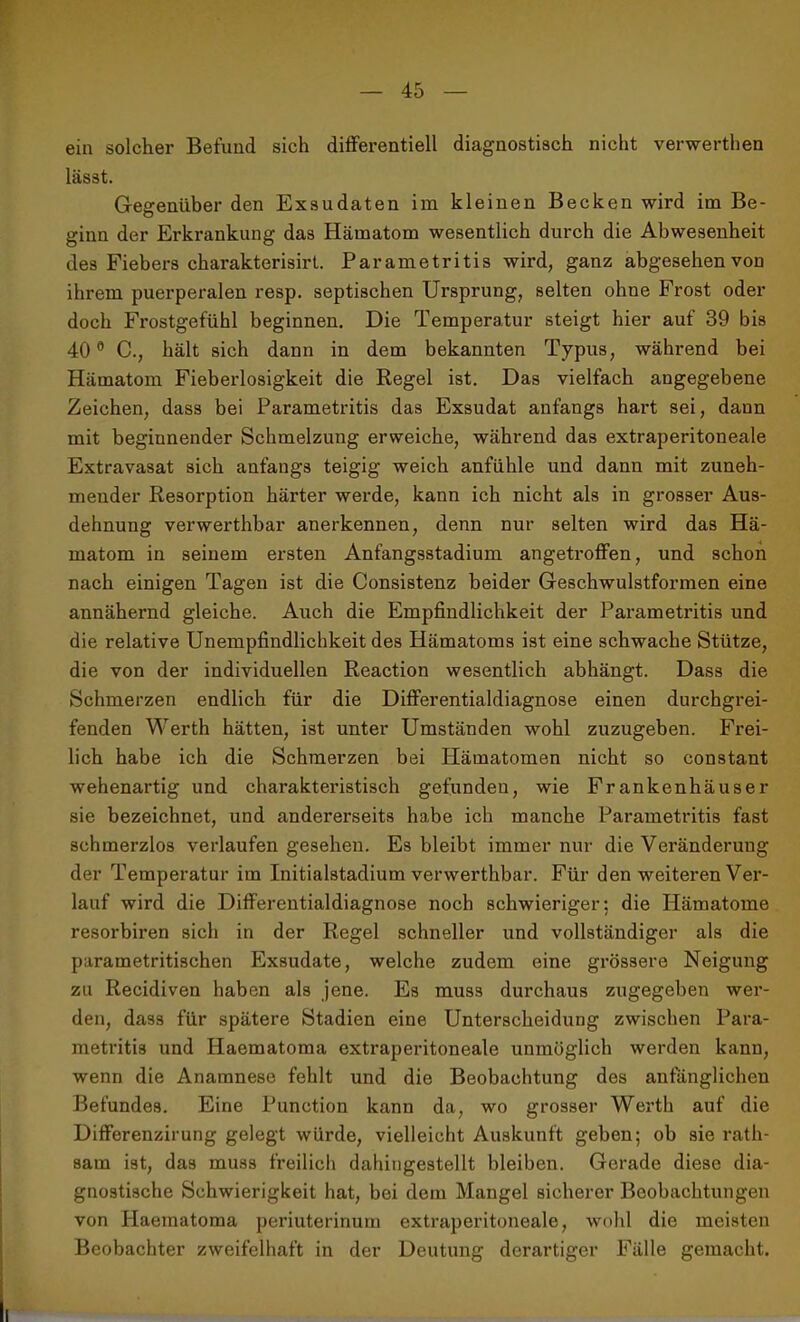 ein solcher Befund sich differentiell diagnostisch nicht verwerthen lässt. Gegenüber den Exsudaten im kleinen Becken wird im Be- ginn der Erkrankung das Hämatom wesentlich durch die Abwesenheit des Fiebers charakterisirt. Parametritis wird, ganz abgesehen von ihrem puerperalen resp. septischen Ursprung, selten ohne Frost oder doch Fi’ostgefühl beginnen. Die Temperatur steigt hier auf 39 bis 400 C., hält sich dann in dem bekannten Typus, während bei Hämatom Fieberlosigkeit die Regel ist. Das vielfach angegebene Zeichen, dass bei Parametritis das Exsudat anfangs hart sei, daun mit beginnender Schmelzung erweiche, während das extraperitoneale Extravasat sich anfangs teigig weich anfühle und dann mit zuneh- mender Resorption härter werde, kann ich nicht als in grosser Aus- dehnung verwerthbar anerkennen, denn nur selten wird das Hä- matom in seinem ersten Anfangsstadium angetroffen, und schon nach einigen Tagen ist die Consistenz beider Geschwulstformen eine annähernd gleiche. Auch die Empfindlichkeit der Parametritis und die relative Unempfindlichkeit des Hämatoms ist eine schwache Stütze, die von der individuellen Reaction wesentlich abhängt. Dass die Schmerzen endlich für die Differentialdiagnose einen durchgrei- fenden Werth hätten, ist unter Umständen wohl zuzugeben. Frei- lich habe ich die Schmerzen bei Hämatomen nicht so constant wehenartig und charakteristisch gefunden, wie Frankenhäuser sie bezeichnet, und andererseits habe ich manche Parametritis fast schmerzlos verlaufen gesehen. Es bleibt immer nur die Veränderung der Temperatur im Initialstadium verwerthbar. Für den weiteren Ver- lauf wird die Differentialdiagnose noch schwieriger: die Hämatome resorbiren sich in der Regel schneller und vollständiger als die parametritischen Exsudate, welche zudem eine grössere Neigung zu Recidiven haben als jene. Es muss durchaus zugegeben wer- den, dass für spätere Stadien eine Unterscheidung zwischen Para- metritis und Ilaematoma extraperitoneale unmöglich werden kann, wenn die Anamnese fehlt und die Beobachtung des anfänglichen Befundes. Eine Punction kann da, wo grosser Werth auf die Differenzirung gelegt würde, vielleicht Auskunft geben; ob sie rath- sam ist, das muss freilich dahingestellt bleiben. Gerade diese dia- gnostische Schwierigkeit hat, bei dem Mangel sicherer Beobachtungen von Haematoma periuterinum extraperitoneale, wohl die meisten Beobachter zweifelhaft in der Deutung derartiger Fälle gemacht.