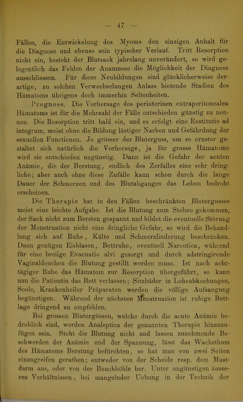 Fällen, die Entwickelung des Myoms den einzigen Anhalt für die Diagnose und ebenso sein typischer Verlauf. Tritt Resorption nicht ein, besteht der Blutsack jahrelang unverändert, so wird ge- legentlich das Fehlen der Anamnese die Möglichkeit der Diagnose ausschliessen. Für diese Neubildungen sind glücklicherweise der- artige, zu solchen Verwechselungen Anlass bietende Stadien des Hämatoms übrigens doch immerhin Seltenheiten. Prognose. Die Vorhersage des periuterinen extraperitonealen Hämatoms ist für die Mehrzahl der Fälle entschieden günstig zu nen- nen. Die Resorption tritt bald ein, und es erfolgt eine Restitutio ad integrum, meist ohne die Bildung lästiger Narben und Gefährdung der sexuellen Functionen. Je grösser der Bluterguss, um so ernster ge- staltet sich natürlich die Vorhersage, ja für grosse Hämatome wird sie entschieden ungünstig. Dann ist die Gefahr der acuten Anämie, die der Berstung, endlich des Zerfalles eine sehr dring- liche ; aber auch ohne diese Zufälle kann schon durch die lange Dauer der Schmerzen und des Blutabganges das Leben bedroht erscheinen. Die Therapie hat in den Fällen beschränkten Blutergusses meist eine leichte Aufgabe. Ist die Blutung zum Stehen gekommen, der Sack nicht zum Bersten gespannt und bildet die eventuelle Störung der Menstruation nicht eine dringliche Gefahr, so wird die Behand- lung sich auf Ruhe , Kälte und Schmerzlinderung beschränken. Dann genügen Eisblasen, Bettruhe, eventuell Narcotica, während für eine breiige Evacuatio alvi gesorgt und durch adstringirende Vaginaldouchen die Blutung gestillt werden muss. Ist nach acht- tägiger Ruhe das Hämatom zur Resorption übergeführt, so kann nun die Patientin das Bett verlassen; Sitzbäder in Loheabkochungen, Soole, Krankenheiler Präparaten werden die völlige Aufsaugung begünstigen. Während der nächsten Menstruation ist ruhige Bett- lage dringend zu empfehlen. Bei grossen Blutergüssen, welche durch die acute Anämie be- drohlich sind, werden Analeptica der genannten Therapie hinzuzu- fügen sein. Steht die Blutung nicht und lassen zunehmende Be- schwerden der Anämie und der Spannung, lässt das Wachsthum des Plämatoms Berstung befürchten, so hat man von zwei Seiten einzugreifen gerathen; entweder von der Scheide resp. dem Mast- darm aus, oder von der Bauchhöhle her. Unter ungünstigen äusse- ren Verhältnissen , bei mangelnder Uebung in der Technik der