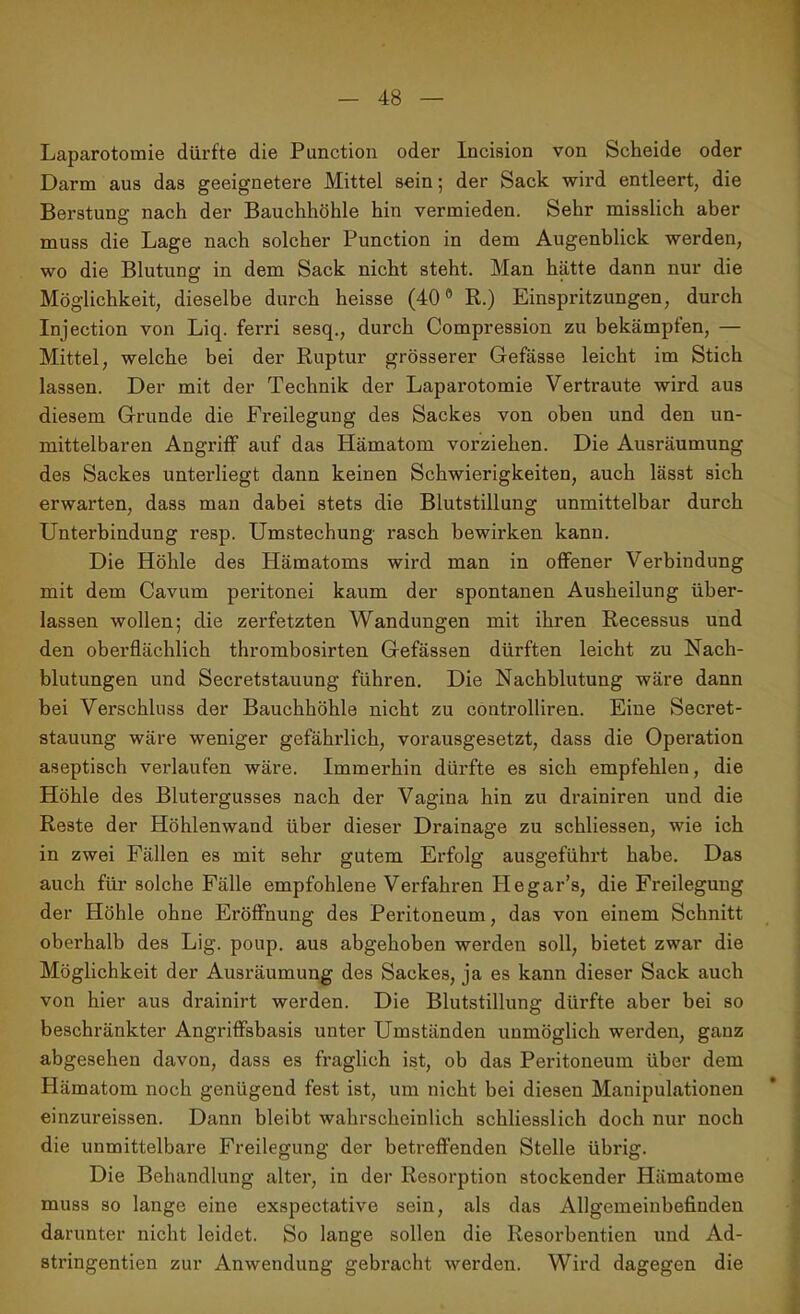 Laparotomie dürfte die Punction oder Incision von Scheide oder Darm aus das geeignetere Mittel sein; der Sack wird entleert, die Berstung nach der Bauchhöhle hin vermieden. Sehr misslich aber muss die Lage nach solcher Punction in dem Augenblick werden, wo die Blutung in dem Sack nicht steht. Man hätte dann nur die Möglichkeit, dieselbe durch heisse (40° R.) Einspritzungen, durch Injection von Liq. ferri sesq., durch Compression zu bekämpfen, — Mittel, welche bei der Ruptur grösserer Gefässe leicht im Stich lassen. Der mit der Technik der Laparotomie Vertraute wird aus diesem Grunde die Freilegung des Sackes von oben und den un- mittelbaren Angriff auf das flämatom vorziehen. Die Ausräumung des Sackes unterliegt dann keinen Schwierigkeiten, auch lässt sich erwarten, dass man dabei stets die Blutstillung unmittelbar durch Unterbindung resp. Umstechung rasch bewirken kann. Die Höhle des Hämatoms wird man in offener Verbindung mit dem Cavum peritonei kaum der spontanen Ausheilung über- lassen wollen; die zerfetzten Wandungen mit ihren Recessus und den oberflächlich thrombosirten Gefässen dürften leicht zu Nach- blutungen und Secretstauung führen. Die Nachblutung wäre dann bei Verschluss der Bauchhöhle nicht zu controlliren. Eine Secret- stauung wäre weniger gefährlich, vorausgesetzt, dass die Operation aseptisch verlaufen wäre. Immerhin dürfte es sich empfehlen, die Höhle des Blutergusses nach der Vagina hin zu drainiren und die Reste der Höhlenwand über dieser Drainage zu schliessen, wie ich in zwei Fällen es mit sehr gutem Erfolg ausgeführt habe. Das auch für solche Fälle empfohlene Verfahren Hegar’s, die Freilegung der Höhle ohne Eröffnung des Peritoneum, das von einem Schnitt oberhalb des Lig. poup. aus abgehoben werden soll, bietet zwar die Möglichkeit der Ausräumung des Sackes, ja es kann dieser Sack auch von hier aus drainirt werden. Die Blutstillung dürfte aber bei so beschränkter Angriffsbasis unter Umständen unmöglich werden, ganz abgesehen davon, dass es fraglich ist, ob das Peritoneum über dem Hämatom noch genügend fest ist, um nicht bei diesen Manipulationen einzureissen. Dann bleibt wahrscheinlich schliesslich doch nur noch die unmittelbare Freilegung der betreffenden Stelle übrig. Die Behandlung alter, in der Resorption stockender Hämatome muss so lange eine exspectative sein, als das Allgemeinbefinden darunter nicht leidet. So lange sollen die Resorbentien und Ad- stringentien zur Anwendung gebracht werden. Wird dagegen die