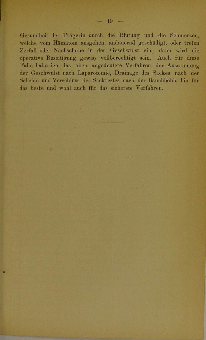 Gesundheit der Trägerin durch die Blutung und die Schmerzen, welche vom Hämatom ausgehen, andauernd geschädigt, oder treten Zerfall oder Nachschübe in der Geschwulst ein, dann wird die operative Beseitigung gewiss vollberechtigt sein. Auch für diese Fälle halte ich das oben angedeutete Verfahren der Ausräumung der Geschwulst nach Laparotomie, Drainage des Sackes nach der Scheide und Verschluss des Sackrestes nach der Bauchhöhle hin für das beste und wohl auch für das sicherste Verfahren.