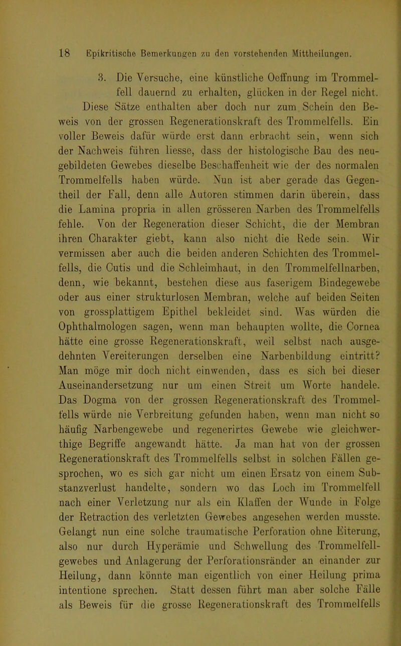 3. Die Versuche, eine künstliche Ocffnung im Trommel- fell dauernd zu erlialten, glücken in der Regel nicht. Diese Sätze enthalten aber doch nur zum Schein den Be- weis von der grossen Regenerationskraft des Trommelfells. Ein voller Beweis dafür würde erst dann erbracht sein, wenn sich der Nachweis führen liesse, dass der histologische Bau des neu- gebildeten Gewebes dieselbe Beschaifenheit wie der des normalen Trommelfells haben würde. Nun ist aber gerade das Gegen- theil der Fall, denn alle Autoren stimmen darin überein, dass die Lamina propria in allen grösseren Narben des Trommelfells fehle. Von der Regeneration dieser Schicht, die der Membran ihren Charakter giebt, kann also nicht die Rede sein. Wir vermissen aber auch die beiden anderen Schichten des Trommel- fells, die Cutis und die Schleimhaut, in den Trommelfellnarben, denn, wie bekannt, bestehen diese aus faserigem Bindegewebe oder aus einer strukturlosen Membran, welche auf beiden Seiten von grossplattigem Epithel bekleidet sind. Was würden die Ophthalmologen sagen, wenn man behaupten wollte, die Cornea hätte eine grosse Regenerationskraft, weil selbst nach ausge- dehnten Vereiterungen derselben eine Narbenbildung eintritt? Man möge mir doch nicht einwenden, dass es sich bei dieser Auseinandersetzung nur um einen Streit um Worte handele. Das Dogma von der grossen Regenerationskraft des Trommel- fells würde nie Verbreitung gefunden haben, wenn man nicht so häufig Narbengewebe und regenerirtes Gewebe wie gleichwer- thige Begriffe angewandt hätte. Ja man hat von der grossen Regenerationskraft des Trommelfells selbst in solchen Fällen ge- sprochen, wo es sich gar nicht um einen Ersatz von einem Sub- stanzverlust handelte, sondern wo das Loch im Trommelfell nach einer Verletzung nur als ein Klaffen der Wunde in Folge der Retraction des verletzten Gewebes angesehen werden musste. Gelangt nun eine solche traumatische Perforation ohne Eiterung, also nur durch Hyperämie und Schwellung des Tromraelfell- gewebes und Anlagerung der Perforationsränder an einander zur Heilung, dann könnte man eigentlich von einer Heilung prima intentione sprechen. Statt dessen führt man aber solche Fälle als Beweis für die grosse Regenerationskraft des Trommelfells