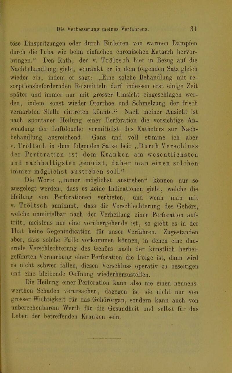 töse Einspritzungen oder durch Einleiten von warmen Dämpfen durch die Tuba wie beim einfachen chronischen Katarrh hervor- bringen. Den Rath, den v. Tröltsch hier in Bezug auf die Nachbehandlung giebt, schränkt er in dem folgenden Satz gleich wieder ein, indem er sagt: „Eine solche Behandlung mit re- sorptionsbefördernden Reizmitteln darf indessen erst einige Zeit später und immer nur mit grosser Umsicht eingeschlagen wer- den, indem sonst wieder Otorrhoe und Schmelzung der frisch vernarbten Stelle eintreten könnte. Nach meiner Ansicht ist nach spontaner Heilung einer Perforation die vorsichtige An- wendung der Luftdouche vermittelst des Katheters zur Nach- behandlung ausreichend. Ganz und voll stimme ich aber V. Tröltsch in dem folgenden Satze bei: „Durch Verschluss der Perforation ist dem Kranken am wesentlichsten und nachhaltigsten genützt, daher man einen solchen immer möglichst anstreben soll. Die Worte „immer möglichst anstreben können nur so ausgelegt werden, dass es keine Indicationen giebt, welche die Heilung von Perforationen verbieten, und wenn man mit V. Tröltsch annimmt, dass die Verschlechterung des Gehörs, welche unmittelbar nach der Verheilung einer Perforation auf- tritt, meistens nur eine vorübergehende ist, so giebt es in der That keine Gegenindication für unser Verfahren. Zugestanden aber, dass solche Fälle vorkommen können, in denen eine dau- ernde Verschlechterung des Gehörs nach der künstlich herbei- geführten Vernarbung einer Perforation die Folge ist, dann wird es nicht schwer fallen, diesen Verschluss operativ zu beseitigen und eine bleibende Oeffnung wiederherzustellen. Die Heilung einer Perforation kann also nie einen nennens- werthen Schaden verursachen, dagegen ist sie nicht nur von grosser Wichtigkeit für das Gehörorgan, sondern kann auch von unberechenbarem Werth für die Gesundheit und selbst für das Leben der betreffenden Kranken sein.