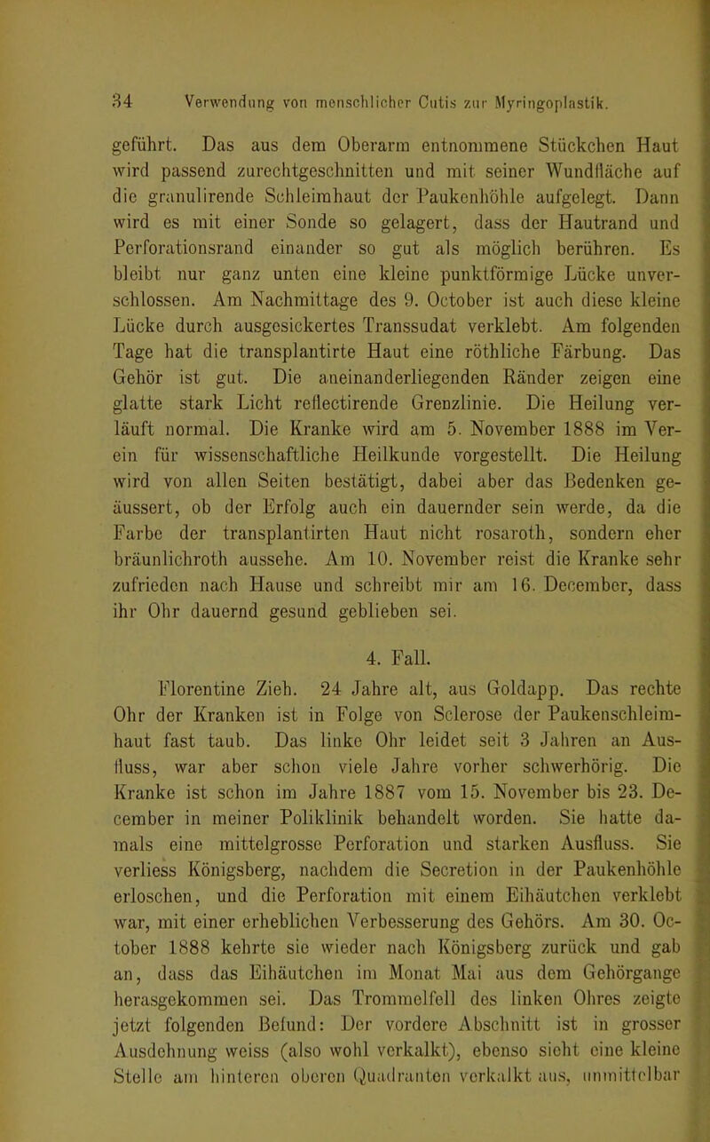 geführt. Das aus dem Oberarm entnorumene Stückchen Haut wird passend zurechtgeschnitten und mit seiner Wundfläche auf die granulirende Schleimhaut der Paukenliöhle aufgelegt. Dann wird es mit einer Sonde so gelagert, dass der Hautrand und Perforationsrand einander so gut als möglich berühren. Es bleibt nur ganz unten eine kleine punktförmige Lücke unver- schlossen. Am Nachmittage des 9. October ist auch diese kleine Lücke durch ausgesickertes Transsudat verklebt. Am folgenden Tage hat die transplautirte Haut eine röthliche Färbung. Das Gehör ist gut. Die aneinanderliegenden Ränder zeigen eine glatte stark Licht retlectirende Grenzlinie. Die Heilung ver- läuft normal. Die Kranke wird am 5. November 1888 im Ver- ein für wissenschaftliche Heilkunde vorgestellt. Die Heilung wird von allen Seiten bestätigt, dabei aber das Bedenken ge- äussert, ob der Erfolg auch ein dauernder sein werde, da die Farbe der transplaniirten Haut nicht rosaroth, sondern eher bräunlichroth aussehe. Am 10. November reist die Kranke sehr zufrieden nach Hause und schreibt mir am 16. December, dass ihr Ohr dauernd gesund geblieben sei. 4. Fall. Florentine Zieh. 24 Jahre alt, aus Goldapp, Das rechte Ohr der Kranken ist in Folge von Sclerose der Pauken Schleim- haut fast taub. Das linke Ohr leidet seit 3 Jaliren an Aus- fluss, war aber schon viele Jahre vorher schwerhörig. Die Kranke ist schon im Jahre 1887 vom 15. November bis 23. De- cember in meiner Poliklinik behandelt worden. Sie hatte da- mals eine mittelgrosse Perforation und starken Ausfluss. Sie verliess Königsberg, nachdem die Secretion in der Paukenhöhle erloschen, und die Perforation mit einem Eihäutchen verklebt war, mit einer erheblichen Verbesserung des Gehörs. Am 30. Oc- tober 1888 kehrte sie wieder nach Königsberg zurück und gab an, dass das Eihäutchen im Monat Mai aus dem Gehörgange herasgekommen sei. Das Trommelfell des linken Ohres zeigte jetzt folgenden ßehind: Der vordere Abschnitt ist in grosser Ausdehnung weiss (also wohl verkalkt), ebenso sieht eine kleine Stelle am hinteren oberen Quadranten verkalkt aus, iinmitlrlbar