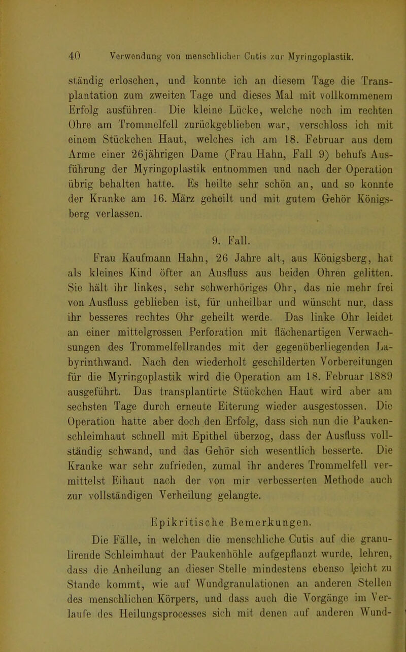 ständig erloschen, und konnte ich an diesem Tage die Trans- plantation zum zweiten Tage und dieses Mal mit vollkommenem Erfolg ausführen. Die kleine Lücke, welche noch im rechten Ohre am Trommelfell zurückgeblieben war, verschloss ich mit einem Stückchen Haut, welches ich am 18. Februar aus dem Arme einer 26jährigen Dame (Frau Hahn, Fall 9) behufs Aus- führung der Myringoplastik entnommen und nach der Operation übrig behalten hatte. Es heilte sehr schön an, und so konnte der Kranke am 16. März geheilt und mit gutem Gehör Königs- berg verlassen. 9. Fall. Frau Kaufmann Hahn, 26 Jahre alt, aus Königsberg, hat als kleines Kind öfter an Ausfluss aus beiden Ohren gelitten. Sie hält ihr linkes, sehr schwerhöriges Ohr, das nie mehr frei von Ausfluss geblieben ist, für unheilbar und wünscht nur, dass ihr besseres rechtes Ohr geheilt werde. Das linke Ohr leidet an einer mittelgrossen Perforation mit flächenartigen Verwach- sungen des Trommelfellrandes mit der gegenüberliegenden La- byrinthwand. Nach den wiederholt geschilderten Vorbereitungen für die Myringoplastik wird die Operation am 18. Februar 1889 ausgeführt. Das transplantirte Stückchen Haut wird aber am sechsten Tage durch erneute Eiterung wieder ausgestossen. Die Operation hatte aber doch den Erfolg, dass sich nun die Pauken- schleimhaut schnell mit Epithel überzog, dass der Ausfluss voll- ständig schwand, und das Gehör sich wesentlich besserte. Die Kranke war sehr zufrieden, zumal ihr anderes Trommelfell ver- mittelst Eihaut nach der von mir verbesserten Methode auch zur vollständigen Verheilung gelangte. Epikritische Bemerkungen. Die Fälle, in welchen die menschliche Cutis auf die granu- lirende Schleimhaut der Paukenhöhle aufgepflanzt wurde, lehren, dass die Anheilung an dieser Stelle mindestens ebenso Ipicht zu Stande kommt, wie auf Wundgranulationen an anderen Stellen des menschlichen Körpers, und dass auch die Vorgänge im Ver- laufe des Heilungsprocesses sich mit denen auf anderen Wund-