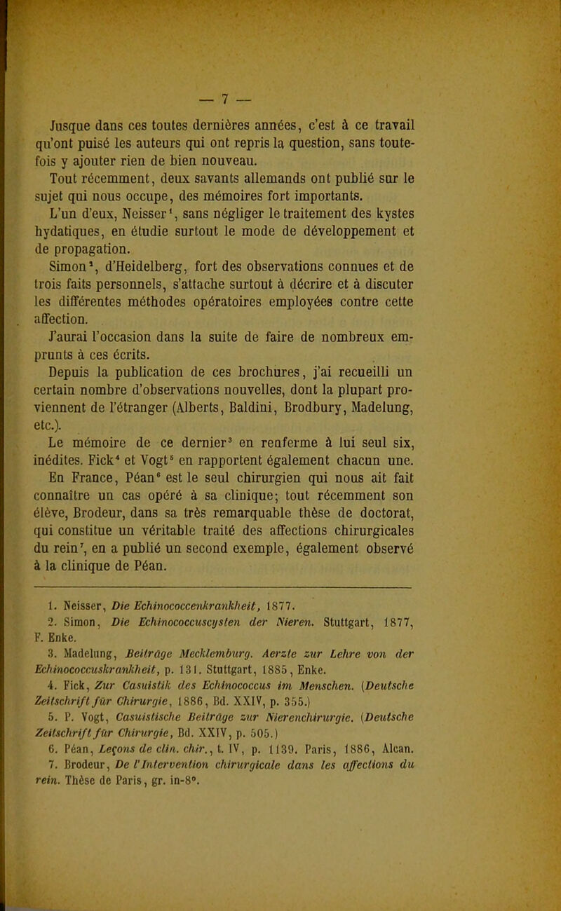 Jusque dans ces toutes dernières années, c'est à ce travail qu'ont puisé les auteurs qui ont repris la question, sans toute- fois y ajouter rien de bien nouveau. Tout récemment, deux savants allemands ont publié sur le sujet qui nous occupe, des mémoires fort importants. L'un d'eux, Neisser', sans négliger le traitement des kystes bydatiques, en étudie surtout le mode de développement et de propagation. Simon*, d'Heidelberg, fort des observations connues et de trois faits personnels, s'attacbe surtout à décrire et à discuter les différentes méthodes opératoires employées contre cette affection. J'aurai l'occasion dans la suite de faire de nombreux em- prunts à ces écrits. Depuis la publication de ces brochures, j'ai recueilli un certain nombre d'observations nouvelles, dont la plupart pro- viennent de l'étranger (Alberts, Baldini, Brodbury, Madelung, etc.). Le mémoire de ce dernier' en renferme à lui seul six, inédites. Fick* et Vogt° en rapportent également chacun une. En France, Péan' est le seul chirurgien qui nous ait fait connaître un cas opéré à sa clinique; tout récemment son élève, Brodeur, dans sa très remarquable thèse de doctorat, qui constitue un véritable traité des affections chirurgicales du rein', en a publié un second exemple, également observé à la clinique de Péan. 1. Neisser, Die Echinococcenkrank/ieit, 1877. 2. Simon, Die Echinococcuscyslen der ISieren. Stuttgart, 1877, F. Enke. 3. Madelung, Beitrûge Mecklemburg. Aerzte zur Lehre von der Echinococcuskrankheit, p. 131. Stuttgart, 1885, Enke. 4. Fick, Zur Casuistik des Echinococcus im Menschen. [Deutsche Zeitschriftfur Chirurgie, 1886, Bd. XXIV, p. 355.) 5. P. Vogt, Casuislische Beitrûge zur Nierenchirwgie. (Deutsche Zeitschrift fur Chirurgie, Bd. XXIV, p. 505.) 6. Péan, iefoms rfe C///1. c/iifr., t. IV, p. 1139. Paris, 1886, Alcan. 7. Brodeur, De l'Intervention chirurgicale dans les affections du rein. Thèse de Paris, gr. in-8'.