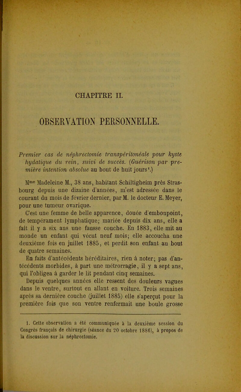OBSERVÂTIOiN PERSONNELLE. Premier cas de néphrectomie transpéritonèale pour kyste hydalique du rein, suivi de succès. {Guérison par pre- mière intention absolue au bout de huit jours'.) M™e Madeleine M., 38 ans, habitant Schiltigheim près Stras- bourg depuis une dizaine d'années, m'est adressée dans le courant du mois de février dernier, par M. le docteur E. Meyer, pour une tumeur ovarique. C'est une femme de belle apparence, douée d'embonpoint, de tempérament lymphatique; mariée depuis dix ans, elle a fait il y a six ans une fausse couche. En 1883, elle mit au monde un enfant qui vécut neuf mois; elle accoucha une deuxième fois en juillet 1885, et perdit son enfant au bout de quatre semaines. En faits d'antécédents héréditaires, rien à noter; pas d'an- técédents morbides, à part une métrorragie, il y a sept ans, qui l'obligea à garder le lit pendant cinq semaines. Depuis quelques années elle ressent des douleurs vagues dans le ventre, surtout en allant en voiture. Trois semaines après sa dernière couche (juillet 1885) elle s'aperçut pour la première fois que son ventre renfermait une boule grosse 1. Cette observation a été communiquée à la deuxième session du Congrès français de chirurgie (séance du 20 octobre 1886), à propos de la discussion sur la néphrectomie.