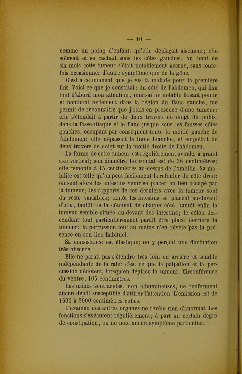 comme un poing d'enfant, qu'elle déplaçait aisément; elle siégeait et se cachait sous les côtes gauches. Au bout de six mois cette tumeur s'était notablement accrue, sans toute- fois occasionner d'autre symptôme que de la gône. C'est à ce moment que je vis la malade pour la première fois. Voici ce que je constatai : du côté de l'abdomen, qui fixa tout d'abord mon attention, une saillie notable faisant pointe et bombant fortement dans la région du flanc gauche, me permit de reconnaître que j'étais en présence d'une tumeur; elle s'étendait à partir de deux travers de doigt du pubis, dans la fosse iliaque et le flanc jusque sous les fausses côtes gauches, occupant par conséquent toute la moitié gauche de l'abdomen; elle dépassait la ligne blanche, et empiétait de deux travers de doigt sur la moitié droite de l'abdomen. La forme de cette tumeur est régulièrement ovoïde, à grand axe vertical; son diamètre horizontal est de 36 centimètres; elle remonte à 15 centimètres au-dessus de l'ombilic. Sa mo- bilité est telle qu'on peut facilement la refouler du côté droit; on sent alors les intestins venir se placer au lieu occupé par la tumeur; les rapports de ces derniers avec la tumeur sont du reste variables; tantôt les intestins se placent au-devant d'elle, tantôt ils la côtoient de chaque côté; tantôt enfin la tumeur semble située au-devant des intestins; le côlon des- cendant tout particulièrement paraît être placé derrière la tumeur; la percussion tout au moins n'en révèle pas la pré- sence en son lieu habituel. Sa consistance est élastique; on y perçoit une fluctuation très obscure. Elle ne paraît pas s'étendre très loin en arrière et semble indépendante de la rate; c'est ce que la palpation et la per- cussion dénotent, lorsqu'on déplace la tumeur. Circonférence du ventre, 105 centimètres. Les urines sont acides, non albumineuses, ne renferment aucun dépôt susceptible d'attirer l'attention. L'émission est de 1600 à 2000 centimètres cubes. L'examen des autres organes ne révèle rien d'anormal. Les fonctions s'exécutent régulièrement; à part un certain degré de constipation, on ne note aucun symptôme particulier.