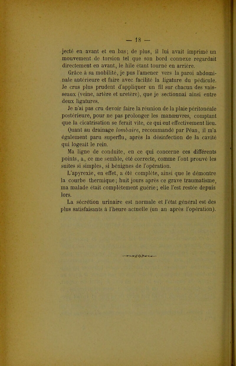 mouvement de torsion tel que son bord connexe regardait directement en avant, le hile étant tourné en arrière. Grâce à sa mobilité, je pus l'amener vers la paroi abdomi- nale antérieure et faire avec facilité la ligature du pédicule. Je crus plus prudent d'appliquer un fil sur chacun des vais- seaux (veine, artère et uretère), que je sectionnai ainsi entre deux ligatures. Je n'ai pas cru devoir faire la réunion de la plaie péritonéale postérieure, pour ne pas prolonger les manœuvres, comptant que la cicatrisation se ferait vite, ce qui eut effectivement lieu. Quant au drainage lombaire, recommandé par Péan, il m'a également paru superflu, après la désinfection de la cavité qui logeait le rein. Ma ligne de conduite, en ce qui concerne ces différents points, a, ce me semble, été correcte, comme l'ont prouvé les suites si simples, si bénignes de l'opération. L'apyrexie, en effet, a été complète, ainsi que le démontre la courbe thermique; huit jours après ce grave traumatisme, ma malade était complètement guérie ; elle l'est restée depuis lors. La sécrétion urinaire est normale et l'état général est des plus satisfaisants à l'heure actuelle (un an après l'opération).