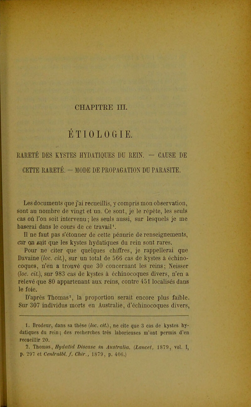 É T10 L 0 GIE. RARETÉ DES KYSTES HYDATIQUES DU REIN. - CAUSE DE CETTE RARETÉ. - MODE DE PROPAGATION DU PARASITE. Les documents que j'ai recueillis, y compris mon observation, sont au nombre de vingt et un. Ce sont, je le répète, les seuls cas où l'on soit intervenu; les seuls aussi, sur lesquels je me baserai dans le cours de ce travail'. Il ne faut pas s'étonner de cette pénurie de renseignements, c^ir on «ait que les kystes hydatiques du rein sont rares. Pour ne citer que quelques chiffres, je rappellerai que Davaine [loc. cit.), sur un total de 566 cas de kystes à échino- coques, n'en a trouvé que 30 concernant les reins; Neisser {loc. cit.), sur 983 cas de kystes à échinocoques divers, n'en a relevé que 80 appartenant aux reins, contre 451 localisés dans le foie. D'après Thomas-, la proportion serait encore plus faible. Sur 307 individus morts en Australie, d'échinocoques divers, 1. Brodeur, dans sa thèse (loc. cit.), ne cite que 3 cas de kystes hy- datiques du rein; des recherches très laborieuses m'ont permis d'en recueillir 20. 2. Thomas, Hydatld Discase m Aus/ralia. {Lancet, 1879, vol. I, p. 297 et Cetûralbl.f. Chir., 1879, p. 40G.)