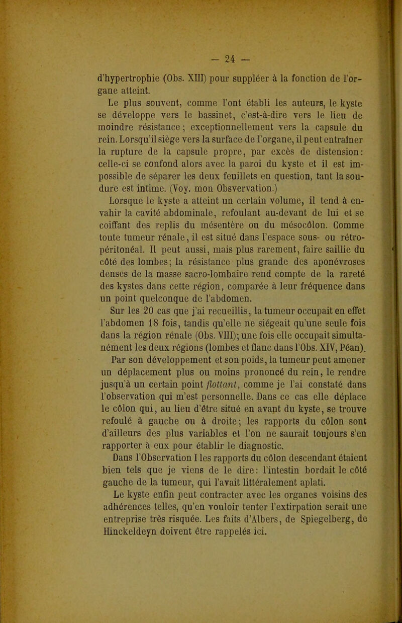 d'hypertrophie (Obs. XIII) pour suppléer à la fonction de l'or- gane atteint. Le plus souvent, comme l'ont établi les auteurs, le kyste se développe vers le bassinet, c'est-à-dire vers le lieu de moindre résistance; exceptionnellement vers la capsule du rein. Lorsqu'il siège vers la surface de l'organe, il peut entraîner la rupture de la capsule propre, par excès de distension: celle-ci se confond alors avec la paroi du kyste et il est im- possible de séparer les deux feuillets en question, tant la sou- dure est intime. (Voy. mon Obsvervation.) Lorsque le kyste a atteint un certain volume, il tend à en- vahir la cavité abdominale, refoulant au-devant de lui et se coiffant des replis du mésentère ou du mésocôlon. Gomme toute tumeur rénale, il est situé dans l'espace sous- ou rétro- péritonéal. Il peut aussi, mais plus rarement, faire saillie du côté des lombes ; la résistance plus grande des aponévroses denses de la masse sacro-lombaire rend compte de la rareté des kystes dans cette région, comparée à leur fréquence dans un point quelconque de l'abdomen. Sur les 20 cas que j'ai recueillis, la tumeur occupait en effet l'abdomen 18 fois, tandis qu'elle ne siégeait qu'une seule fois dans la région rénale (Obs. VIII); une fois elle occupait simulta- nément les deux régions (lombes et flanc dans l'Obs. XIV, Péan). Par son développement et son poids, la tumeur peut amener un déplacement plus ou moins prononcé du rein, le rendre jusqu'à un certain point flottant, comme je l'ai constaté dans l'observation qui m'est personnelle. Dans ce cas elle déplace le côlon qui, au lieu d'être situé en avant du kyste, se trouve refoulé à gauche ou à droite; les rapports du côlon sont d'ailleurs des plus variables et l'on ne saurait toujours s'en rapporter à eux pour établir le diagnostic. Dans l'Observation I les rapports du côlon descendant étaient bien tels que je viens de le dire : l'intestin bordait le côté gauche de la tumeur, qui l'avait littéralement aplati. Le kyste enfin peut contracter avec les organes voisins des adhérences telles, qu'en vouloir tenter l'extirpation serait une entreprise très risquée. Les faits d'Albers, de Spiegclberg, de Hinckeldeyn doivent être rappelés ici.