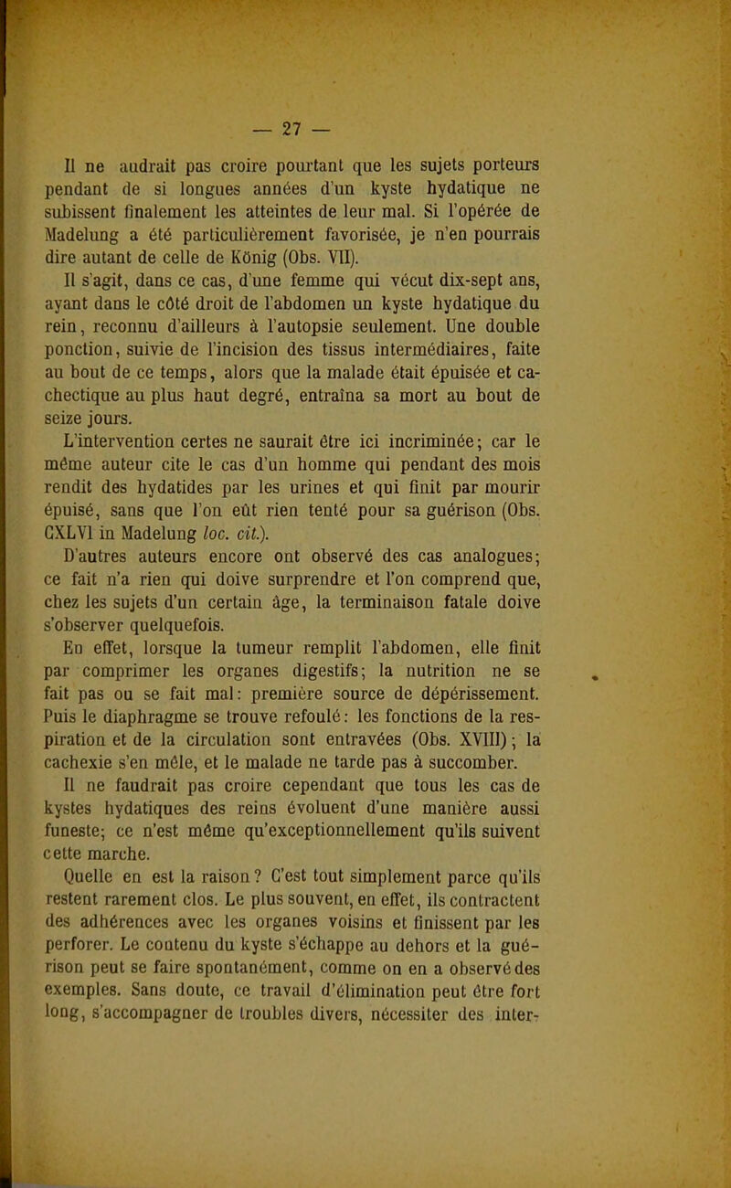 Il ne audrait pas croire pourtant que les sujets porteurs pendant de si longues années d'un kyste hydatique ne subissent finalement les atteintes de leur mal. Si l'opérée de Madelimg a été particulièrement favorisée, je n'en pourrais dire autant de celle de KOnig (Obs. VII). Il s'agit, dans ce cas, d'une femme qui vécut dix-sept ans, ayant dans le côté droit de l'abdomen un kyste hydatique du rein, reconnu d'ailleurs à l'autopsie seulement. Une double ponction, suivie de l'incision des tissus intermédiaires, faite au bout de ce temps, alors que la malade était épuisée et ca- chectique au plus haut degré, entraîna sa mort au bout de seize jours. L'intervention certes ne saurait être ici incriminée ; car le même auteur cite le cas d'un homme qui pendant des mois rendit des hydatides par les urines et qui finit par mourir épuisé, sans que l'on eût rien tenté pour sa guérison (Obs. GXLVl in Madelung loc. cit.). D'autres auteurs encore ont observé des cas analogues; ce fait n'a rien qui doive surprendre et l'on comprend que, chez les sujets d'un certain âge, la terminaison fatale doive s'observer quelquefois. En effet, lorsque la tumeur remplit l'abdomen, elle finit par comprimer les organes digestifs; la nutrition ne se fait pas ou se fait mal: première source de dépérissement. Puis le diaphragme se trouve refoulé : les fonctions de la res- piration et de la circulation sont entravées (Obs. XVIII) ; la cachexie s'en mêle, et le malade ne tarde pas à succomber. Il ne faudrait pas croire cependant que tous les cas de kystes hydatiques des reins évoluent d'une manière aussi funeste; ce n'est môme qu'exceptionnellement qu'ils suivent cette marche. Quelle en est la raison ? C'est tout simplement parce qu'ils restent rarement clos. Le plus souvent, en effet, ils contractent des adhérences avec les organes voisins et finissent par les perforer. Le coatenu du kyste s'échappe au dehors et la gué- rison peut se faire spontanément, comme on en a observé des exemples. Sans doute, ce travail d'élimination peut être fort long, s'accompagner de troubles divers, nécessiter des inter-