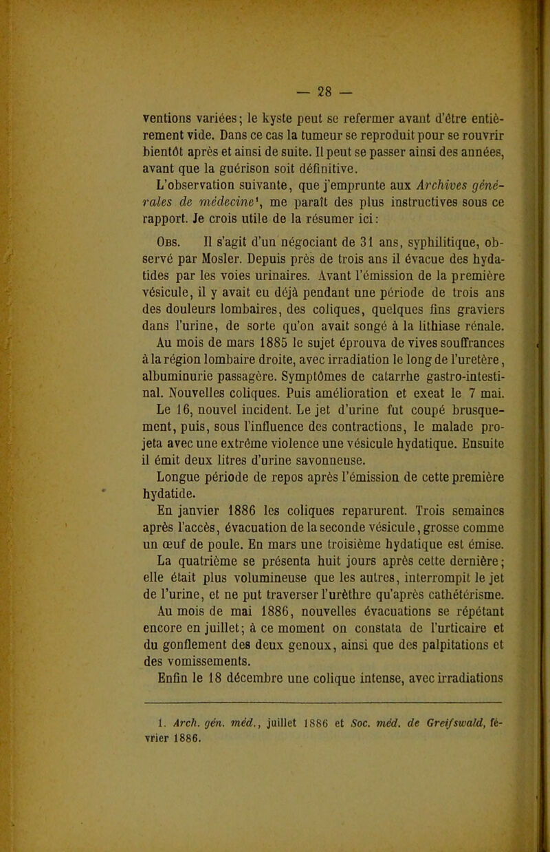 ventions variées ; le kyste peut se refermer avant d'ôtre entiè- rement vide. Dans ce cas la tumeur se reproduit pour se rouvrir bientôt après et ainsi de suite. Il peut se passer ainsi des années, avant que la guérison soit déQnitive. L'observation suivante, que j'emprunte aux Archives géné- rales de médecine^ me paraît des plus instructives sous ce rapport. Je crois utile de la résumer ici: Obs. II s'agit d'un négociant de 31 ans, syphilitique, ob- servé par Mosler. Depuis près de trois ans il évacue des hyda- tides par les voies urinaires. Avant l'émission de la première vésicule, il y avait eu déjà pendant une période de trois ans des douleurs lombaires, des coliques, quelques fins graviers dans l'urine, de sorte qu'on avait songé à la lithiase rénale. Au mois de mars 1885 le sujet éprouva de vives souffrances à la région lombaire droite, avec irradiation le long de l'uretère, albuminurie passagère. Symptômes de catarrhe gastro-intesti- nal. Nouvelles coliques. Puis amélioration et exeat le 7 mai. Le 16, nouvel incident. Le jet d'urine fut coupé brusque- ment, puis, sous l'influence des contractions, le malade pro- jeta avec une extrême violence une vésicule hydatique. Ensuite il émit deux litres d'urine savonneuse. Longue période de repos après l'émission de cette première hydatide. En janvier 1886 les coliques reparurent. Trois semaines après l'accès, évacuation de la seconde vésicule, grosse comme un œuf de poule. En mars une troisième hydatique est émise. La quatrième se présenta huit jours après cette dernière ; elle était plus volumineuse que les autres, interrompit le jet de l'urine, et ne put traverser l'urèthre qu'après cathétérisme. Au mois de mai 1886, nouvelles évacuations se répétant encore en juillet ; à ce moment on constata de l'urticaire et du gonflement des deux genoux, ainsi que des palpitations et des vomissements. Enfin le 18 décembre une colique intense, avec irradiations 1. Arch. gén. méd., juillet 1886 et Soc. méd. de Greifswald, fé- vrier 1886.
