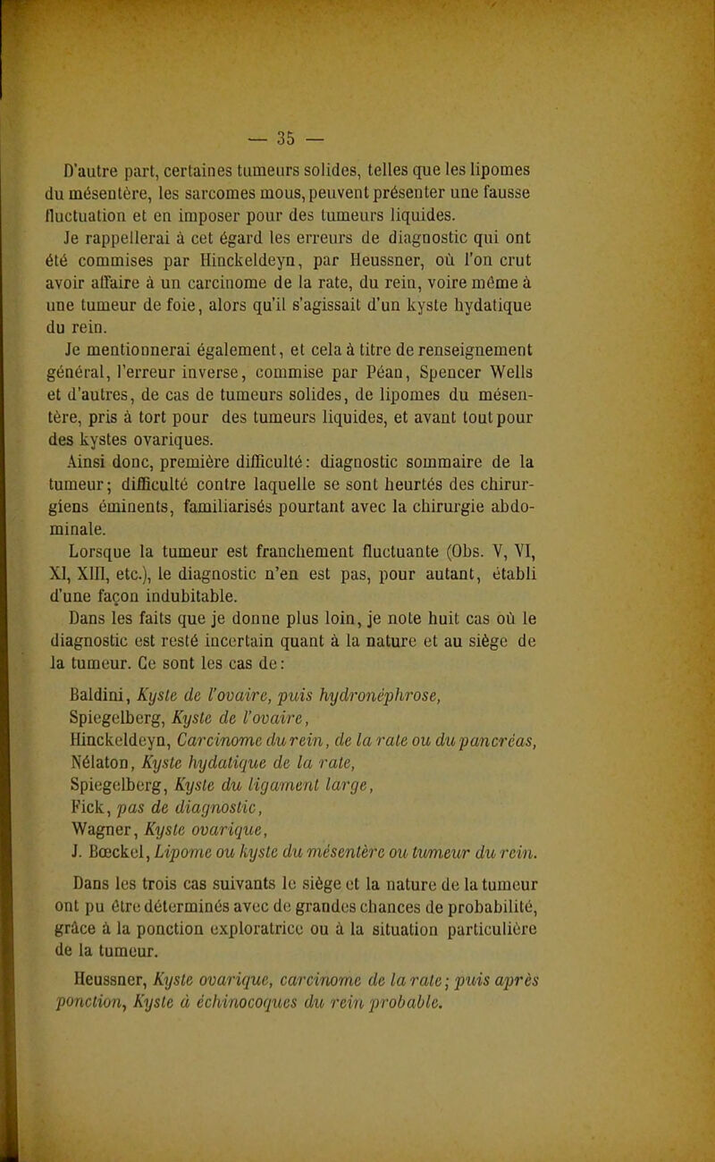 D'autre part, certaines tumeurs solides, telles que les lipomes du mésentère, les sarcomes mous, peuvent présenter uue fausse tluctuation et en imposer pour des tumeurs liquides. Je rappellerai à cet égard les erreurs de diagnostic qui ont été commises par Hinckeldeyn, par Heussner, où l'on crut avoir affaire à un carcinome de la rate, du rein, voire même à une tumeur de foie, alors qu'il s'agissait d'un kyste hydatique du rein. Je mentionnerai également, et cela à titre de renseignement général, l'erreur inverse, commise par Péan, Spencer Wells et d'autres, de cas de tumeurs solides, de lipomes du mésen- tère, pris à tort pour des tumeurs liquides, et avant tout pour des kystes ovariques. Ainsi donc, première difficulté : diagnostic sommaire de la tumeur ; difficulté contre laquelle se sont heurtés des chirur- giens éminents, familiarisés pourtant avec la chirurgie abdo- minale. Lorsque la tumeur est franchement fluctuante (Obs. V, VI, XI, Xlll, etc.), le diagnostic n'en est pas, pour autant, établi d'une façon indubitable. Dans les faits que je donne plus loin, je note huit cas où le diagnostic est resté incertain quant à la nature et au siège de Ja tumeur. Ce sont les cas de : Baldini, Kysle de l'ovaire, puis hydronéphrose, Spiegelberg, Kyste de l'ovaire, Hinckeldeyn, Carcinome du rein, de la raie ou du pancréas, Nélaton, Kyste hydatique de la rate, Spiegelberg, Kysle du ligament large, Fick, pas de diagnostic, Wagner, Kyste ovarique, J. Bœckel, Lipome ou kyste du mésentère ou tvmev/r du rein. Dans les trois cas suivants le siège et la nature de la tumeur ont pu être déterminés avec de grandes chances de probabilité, grâce à la ponction exploratrice ou à la situation particulière de la tumeur. Heussner, Kyste ovarique, carcinome de la rate ; puis après ponction^ Kyste à échinocoques du rein probable.