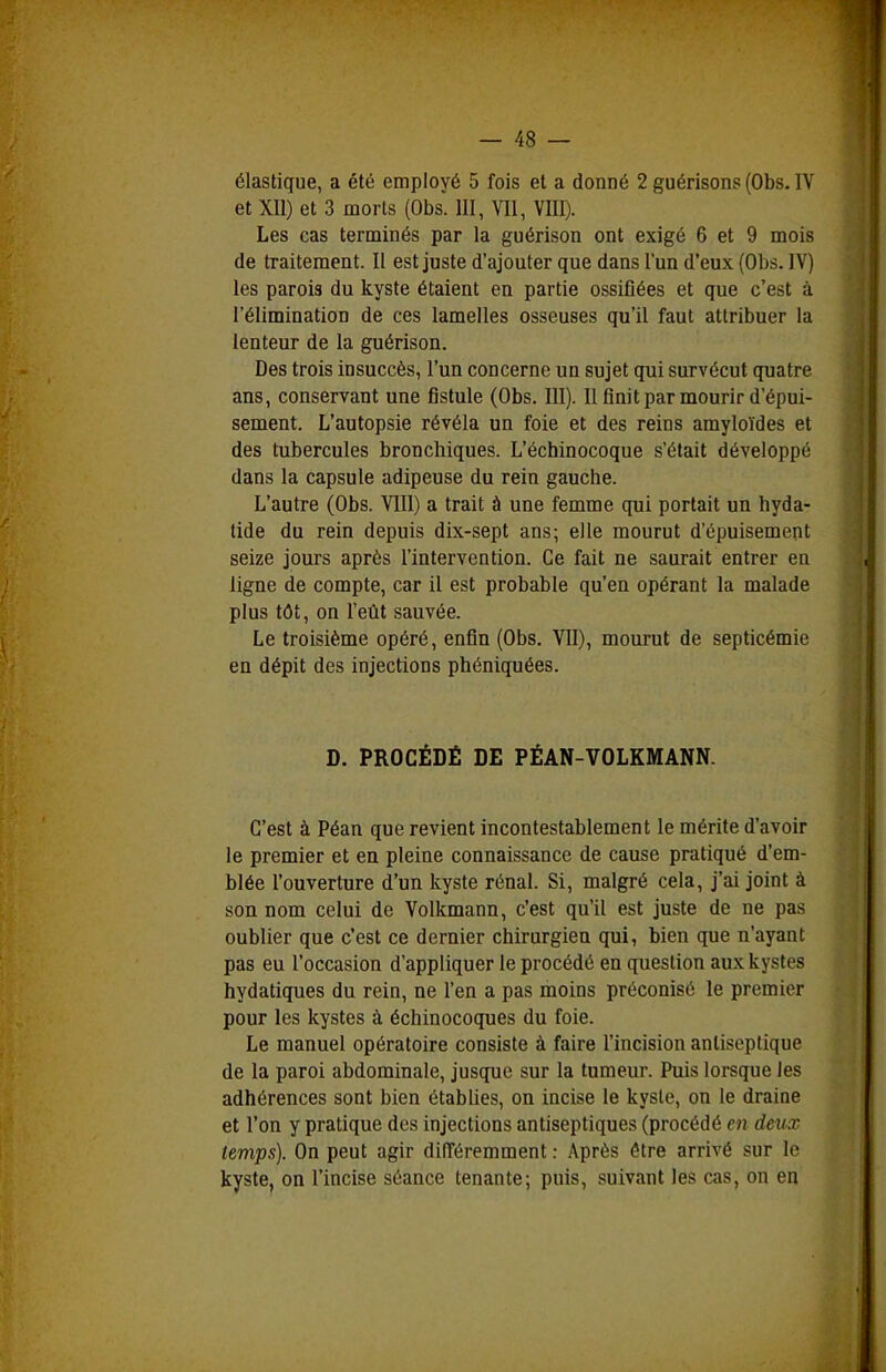 élastique, a été employé 5 fois et a donné 2 guérisons (Obs. IV et Xll) et 3 morts (Obs. III, VII, VIII). Les cas terminés par la guérison ont exigé 6 et 9 mois de traitement. Il est juste d'ajouter que dans l'un d'eux (Obs. IV) les parois du kyste étaient en partie ossifiées et que c'est à l'élimination de ces lamelles osseuses qu'il faut attribuer la lenteur de la guérison. Des trois insuccès, l'un concerne un sujet qui survécut quatre ans, conservant une fistule (Obs. III). Il finit par mourir d'épui- sement. L'autopsie révéla un foie et des reins amyloïdes et des tubercules bronchiques. L'échinocoque s'était développé dans la capsule adipeuse du rein gauche. L'autre (Obs. VIII) a trait à une femme qui portait un hyda- tide du rein depuis dix-sept ans; elle mourut d'épuisement seize jours après l'intervention. Ce fait ne saurait entrer en ligne de compte, car il est probable qu'en opérant la malade plus tôt, on l'eût sauvée. Le troisième opéré, enfin (Obs. VU), mourut de septicémie en dépit des injections phéniquées. D. PROCÉDÉ DE PÉAN-VOLKMANN. C'est à Péan que revient incontestablement le mérite d'avoir le premier et en pleine connaissance de cause pratiqué d'em- blée l'ouverture d'un kyste rénal. Si, malgré cela, j'ai joint à son nom celui de Volkmann, c'est qu'il est juste de ne pas oublier que c'est ce dernier chirurgien qui, bien que n'ayant pas eu l'occasion d'appliquer le procédé en question aux kystes hydatiques du rein, ne l'en a pas moins préconisé le premier pour les kystes à échinocoques du foie. Le manuel opératoire consiste à faire l'incision antiseptique de la paroi abdominale, jusque sur la tumeur. Puis lorsque les adhérences sont bien établies, on incise le kyste, on le draine et l'on y pratique des injections antiseptiques (procédé en deux temps). On peut agir différemment : Après être arrivé sur le kyste, on l'incise séance tenante; puis, suivant les cas, on en