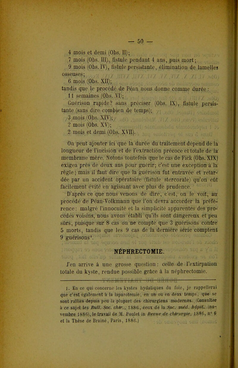 ,4 mois et demi (Obs. II); 7 mois (Obs. III), Qstule pendant 4 ans, puis mort; . 9 mois (Obs. IV), fistule,persistante,.jélimin^tioa^^ osseuses; ,.-■/;,. ^''ly' n-; / / v / '/ y . 6 mois (Obs. XII}; tandis que le procédé d.e P^an npus donne comme d.urée : 11 semaines (Obs. .VI); ' j . Guérison rapide? .sans préciser (Obs. IX), fistule persis- tante (sans dire combien de temps); /3'ymois'(Obs. XIV); ' ' 2 mois (Obs. XV); mois et demi (Obs. XVII). On'pBut ajouter ici que la durée du traitement dépend de la longueur de l'incisiôii'et de Fex traction précoce et totale de la membrane mère. Notons toutefois que le cas de Fick (Obs. XIX) exigea près de deux ans pour guérir; c'est une exception à la règle; mais il faut dire que la guérison fut entravée et retar- dée par un accident opératoire (fistule stercorale) qu'on eût facilement évité en agissant avec plus de prudence. ' • • ■ -'^ D'après ce que nous venons de dire, c'est, on'l6v6Tt;' àti procédé de Péan-Volkmann que l'on devra accorder la préfé- rence: malgré l'innocuité et la simplicité apparentes des pro- cédés voisins, nous avons établi qu'ils sont dangereux et peu sûrs, puisque sur 8 cas on ne compté que 3 guérisons contre 5 morts, tandis que les 9 cas de la dernière série comptent 9 guérisons'. NÉPHRECTOMIE. J'en arrive à une grosse question : celle de l'extirpation totale du kjste, rendue possible grâce à la néphrectomie. 1. En ce qui concerne les kystes hydatiques du foie, je rappellerai que c'est également à la laparotomie , en un ou en deux temps , que se sont ralliés depuis peu la plupart des chirurgiens modernes. (Consulter à ce sujet les Bull. Soc. chir., 1886, ceux de la..foc. méd. hôpiL. (np^ vembre 188'J), le travail de M. Poulet in Revue de chirurgie, 1886, n° 6 et la Thèse de Brainé, Paris, 1886.) I