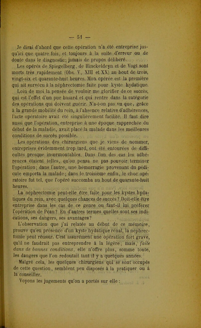 Je dirai d'abord que cette opération n'a ,été entreprise jus- qu'ici que quatre fois,.et toujours à .la suite d'erreur ou .de doute dans le diagnostic; jamais de propos délibéré. Les opérés de Spiegelberg, de Hinckeldeyn et de Vogt.sont morts très rapidement (Obs. Y, XIII et XX) au bout de, trois, vingt-six et quarante-huit heures. Mon opérée est la première qui ait survécu à la néphrectomie faite pour kyste hydatique. Loin de moi la pensée de vouloir me glorifier de ce succès, qui est l'effet d'un pur hasard et qui rentre dans la catégorie des opérations qui doivent guérir. N'a-t-on pas vu que, grâce à la grande mobilité du rein, à l'absence relative d'adhérences, l'acte opératoire avait été singulièrement facilité, Il faut dire aussi que l'opération, entreprise à une époque rapprochée du début de la maladie, avait placé la malade dans les.meilleures conditions de succès possible. , ,,, Les opérations des chirurgiens que je viens de, nommftT, entreprises évidemment trop tard, ont été entourées de, ^diffiT cultés presque insurmontables. Dans l'un des. cas .les. adhé.T rences étaient telles, qu'on pensa ne pas pouvoir.terminer l'opération; dans l'autre, une hémorragie provenant du .p.é,di- cule emporta la malade;.dans le troisième enfin,,jQ eboçi.opéj ratoire fut tel, que l'opéré succomba au bout de quarante-huit heures. , , . La néphrectomie peut-elle être faite pour, les kystes, hyda- tiques du rein, avec quelques chances de succès Î.Doit^elle ôtjre entreprise dans les cas de ce genre ou faut-il lui préfé];er l'opération de Péan? En d'autres termes qu,elles_8^ûnj^se^.;nd,^7 cations, ses dangers, ses avantages? , _ '■■,.nu,:-,',:ùi.-jn L'observation que j'ai relatée au début de ce mémojje, prouve qu'en présence d'un kyste'hydàtiqTi'e rénal','là ri'ép^ tomie peut réussir. C'est assurément une opératî'oh'fort grà'vé, qu'il ne faudrait pas entreprendre à la légère; mais, /at/ë dans de bonnes conditions, elle n'offre plus, somme toute, les dangers que l'on redoutait tant il y a quelques années. Malgré cela, les quelques chirurgiens qui se'sont'occupés de cette question, semblent peu disposés à la pratiquer bu à la conseiller. Voyons les jugements qu'on a portés sur elle :