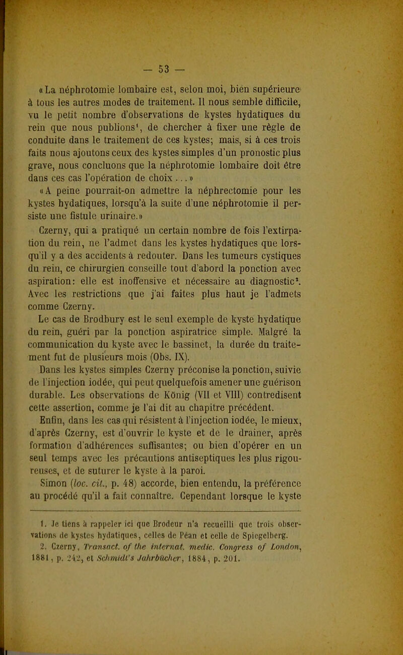 «La néphrotomie lombaire est, selon moi, bien supérieure' à tous les autres modes de traitement. Il nous semble difficile, vu le petit nombre d'observations de kystes hydatiques du rein que nous publions*, de chercher à fixer une règle de conduite dans le traitement de ces kystes; mais, si à ces trois faits nous ajoutons ceux des kystes simples d'un pronostic plus grave, nous concluons que la néphrotomie lombaire doit être dans ces cas l'opération de choix ...» «A peine pourrait-on admettre la néphrectomie pour les kystes hydatiques, lorsqu'à la suite d'une néphrotomie il per- siste une fistule urinaire.» Czerny, qui a pratiqué un certain nombre de fois l'extirpa- tion du rein, ne l'admet dans les kystes hydatiques que lors- qu'il y a des accidents à redouter. Dans les tumeurs cystiques du rein, ce chirurgien conseille tout d'abord la ponction avec aspiration: elle est inoSensive et nécessaire au diagnostic*. Avec les restrictions que j'ai faites plus haut je l'admets comme Czerny. Le cas de Brodbury est le seul exemple de kyste hydatique du rein, guéri par la ponction aspiratrice simple. Malgré la communication du kyste avec le bassinet, la durée du traite- ment fut de plusieurs mois (Obs. IX). Dans les kystes simples Czerny préconise la ponction, suivie de l'injection iodée, qui peut quelquefois amener une guérison durable. Les observations de KOnig (VII et VIII) contredisent cette assertion, comme je l'ai dit au chapitre précédent. Enfin, dans les cas qui résistent à l'injection iodée, le mieux, d'après Czerny, est d'ouvrir le kyste et de le drainer, après formation d'adhérences suffisantes; ou bien d'opérer en un seul temps avec les précautions antiseptiques les plus rigou- reuses, et de suturer le kyste à la paroi. Simon (loc. cit., p. 48) accorde, bien entendu, la préférence au procédé qu'il a fait connaître. Cependant lorsque le kyste 1. Je tiens à rappeler ici que Brodeur n'a recueilli que trois obser- vations (le kystes hydatiques, celles de l'éan et celle de Spicgelbcrg. 2. Czerny, Transnct. of the internat, medic. Congress of London, 1881, p. i'i-i, et Schmldl's Jahrbûcher, 1884, p. 201.