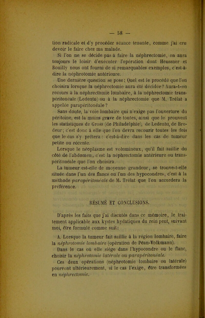 lion radicale et d'y procéder séance tenante, comme j'ai cru devoir le faire chez ma malade. Si l'on ne se décide pas à faire la néphrectomie, on aura toujours le loisir d'exécuter l'opération dont Heussner et Bouiily nous ont fourni de si remarquables exemples, c'est-à- dire la néphrotomie antérieure. Une dernière question se pose: Quel est le procédé que l'on choisira lorsque la néphrectomie aura été décidée? Aura-t-on recours à la néphrectomie lombaire, à la néphrectomie trans- péritonéale (Ledentu) ou à la néphrectomie que M. Trélat a appelée parapéritonéale ? Sans doute, la voie lombaire qui n'exige pas l'ouverture du péritoine, est la moins grave de toutes, ainsi que le prouvent les statistiques de Gross (de Philadelphie), de Ledentu, de Bro- deur; c'est donc à elle que l'on devra recourir toutes les fois que le cas s'y prêtera : c'est-à-dire dans les cas de tumeur petite ou récente. Lorsque le néoplasme est volumineux, qu'il fait saillie du côté de l'abdomen, c'est la néphrectomie antérieure ou trans- péritonéale que l'on choisira. La tumeur est-elle de moyenne grandeur, se trouve-t-elle située dans l'un des flancs ou l'un des hypocondres, c'est à la méthode parapéritonéale de M. Trélat que l'on accordera la préférence. RÉSUMÉ ET GOiNGLUSIONS. D'après les faits que j'ai discutés dans ce mémoire, le trai- tement applicable aux kystes hydaliques du rein peut, suivant moi, être formulé comme suit: A. Lorsque la tumeur fait saillie à la région lombaire, faire la néphrotomie lombaire (opération de Péan-Volkmann). Dans le cas où elle siège dans l'hypocondre ou le flanc, choisir la néphrotomie latérale ou parapéritonéale. Ces deux opérations (néphrotomie lombaire ou latérale) pourront ultérieurement, si le cas l'exige, être transformées en néphrectomie.