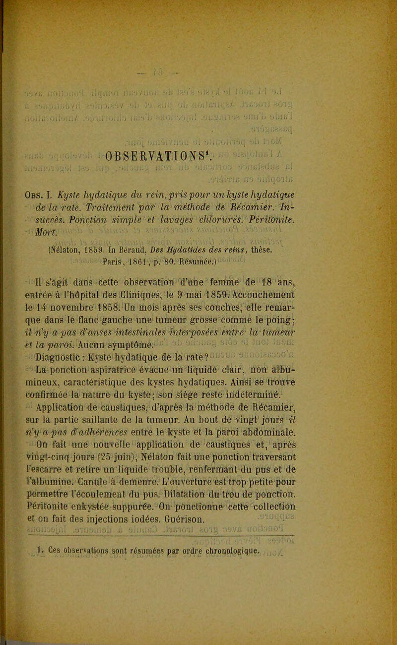 OBSERVATIONS*. Obs. I. Kyste hydatique du i^ein, pris pour un kyste hydatique de là rate. Traitement pàt la méthode de Récamier. In- succès. Ponction simple et lavages chlorurés. Péritonite. Mort. (Nélaton, 1859. In Béi'aud, Des Hydatides des reins, thèse. Paris, 1861, p. 80. Résumée;) Il s'agit dans cette observation d'une femme de 18 ans, entrée à l'hôpital des Cliniques, le 9 mai 1859. Accouchement le 14 novembre 1858: Un mois après ses couches, elle remar^ que dans le flanc gauche une tumeur grosse comme le poing- il n'y a pas d'anses intestinales interposées entre la iumettr et la paroi. Aucun symptôme. •• ' '>■■ Diagnostic: Kyste hydatique de la raté? La ponction aspiratrice évacue un liquide clair , non albu- mineux, caractéristique des kystes hydatiques. Ainsi se trouve confirmée la nature du kyste; son siège reste indéterminé. Application de caustiques, d'après la méthode de Récamier, sur la partie saillante de la tumeur. Au bout de vingt jours •î^ n'y a pas d'adhérences entre le kyste et la paroi abdominale. On fait une nouvelle application de caustiques et, après vingt-cinq jours (25 juin), Nélaton fait une ponction traversant l'escarre et retire un liquide trouble, renfermant du pus et de l'albumine. Canule à demeure. L'ouverture est trop petite pour permettre l'écoulement du pus. Dilatation du trou de ponction. Péritonite enkystée suppurée. On ponctionne cette collection et on fait des injections iodées. Guérison. •.'>')i>fii 1. Ces observations sont résumées par ordre chronologique.