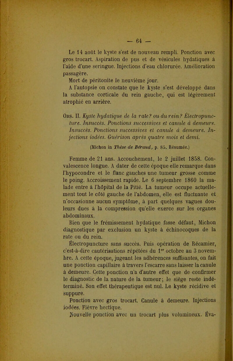 Le 14 août le kyste s'est de nouveau rempli. Ponction avec gros trocart. Aspiration de pus et de vésicules hydatiques à l'aide d'une seringue. Injections d'eau chlorurée. Amélioration passagère. Mort de péritonite le neuvième jour. A l'autopsie on constate que le kyste s'est développé dans la substance corticale du rein gauche, qui est légèrement atrophié en arrière. Obs. II. Kyste hydatique de la rate ? ou du rein ? Éleclropunc- ture. Insuccès. Ponctions successives et canule à demeure. Insuccès. Ponctions successives et canule à demeure. In- jections iodées. Guérison après quatre mois et demi. (Michon in Thèse de Béraud, p. 85. Résumée.) Femme de 21 ans. Accouchement, le 2 juillet 1858. Con- valescence longue. A dater de cette époque elle remarque dans l'hypocondre et le flanc gauches une tumeur grosse comme le poing. Accroissement rapide. Le 6 septembre 1860 la ma- lade entre à l'hôpital de la Pitié. La tumeur occupe actuelle- ment tout le côté gauche de l'abdomen, elle est fluctuante et n'occasionne aucun symptôme, à part quelques vagues dou- leurs dues à la compression qu'elle exerce sur les organes abdominaux. Bien que le frémissement hydatique fasse défaut, Michon diagnostique par exclusion un kyste à échinocoques de la rate ou du rein. Électropuncture sans succès. Puis opération de Récamier, c'est-à-dire cautérisations répétées du 1 octobre au 3 novem- bre. A cette époque, jugeant les adhérences suflisantes, on fait une ponction capillaire à travers l'escarre sans laisser la canule à demeure. Cette ponction n'a d'autre effet que de conflrmer le diagnostic de la nature de la tumeur ; le siège reste indé- terminé. Son effet thérapeutique est nul. Le kyste récidive et suppure. Ponction avec gros trocart. Canule à demeure. Injections iodées. Fièvre hectique. i»iouvelle ponction avec un trocart plus volumineux. Éva-