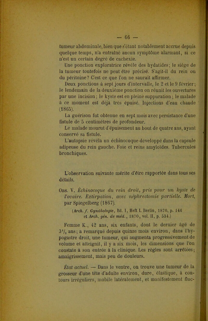 tumeur abdominale, bien que s'élant notablement accrue depuis quelque temps, n'a entraîné aucun symptôme alarmant, si ce n'est un certain degré de cachexie. Une ponction exploratrice révèle des hydatides; le siège de la tumeur toutefois ne peut être précisé. S'agit-il du rein ou du péritoine? C'est ce que l'on ne saurait affirmer. Deux ponctions à sept jours d'intervalle, le 2 et le 9 février; le lendemain de la deuxième ponction on réunit les ouvertures par une incision ; le kyste est en pleine suppuration ; le malade à ce moment est déjà très épuisé. Injections d'eau chaude (1865). La guérison fut obtenue en sept mois avec persistance d'une fistule de 5 centimètres de profondeur. Le malade mourut d'épuisement au bout de quatre ans, ayant conservé sa fistule. L'autopsie révéla un échinocoque développé dans la capsule adipeuse du rein gauche. Foie et reins amyloïdes. Tubercules bronchiques. L'observation suivante mérite d'être rapportée dans tous ses détails. Obs. V. Échinocoque du rein droit, pris pour un kyste de Vovaire. Extirpation, avec néphrectomie partielle. Mort, par Spiegelberg (1867). (Arch.f. Gynakologie, Bd. I, Heft L Berlin, 1870, p. 146 et Arch. gén. de méd., 1870, vol. II, p. 534.) Femme K., 42 ans, six enfants, dont le dernier âgé de 3Vj ans; a remarqué depuis quinze mois environ, dans l'hy- pogastre droit, une tumeur, qui augmenta progressivement de volume et atteignit, il y a six mois, les dimensions que l'on constate à son entrée à la clinique. Les règles sont arrêtées; amaigrissement, mais peu de douleurs. État actuel. — Dans le ventre, on trouve une tumeur de la grosseur d'une tête d'adulte environ, dure, élastique, à con- tours irréguliers, mobile latéralement, et manifestement (lue-