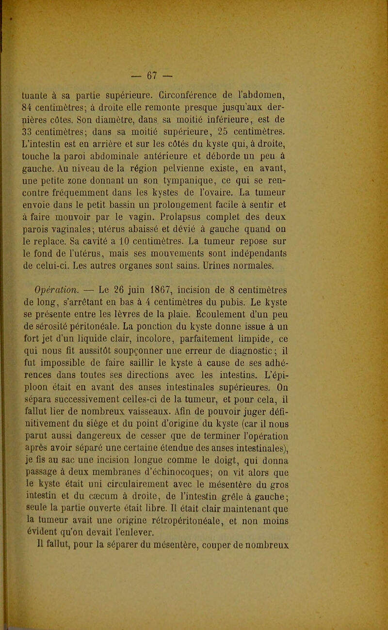 tuante à sa partie supérieure. Circonférence de l'abdomen, 84 centimètres; à droite elle remonte presque jusqu'aux der- nières côtes. Son diamètre, dans sa moitié inférieure, est de 33 centimètres; dans sa moitié supérieure, 25 centimètres. L'intestin est en arrière et sur les côtés du kyste qui, à droite, touche la paroi abdominale antérieure et déborde un peu à gauche. Au niveau de la région pelvienne existe, en avant, une petite zone donnant un son tympanique, ce qui se ren- contre fréquemment dans les kystes de l'ovaire. La tumeur envoie dans le petit bassin un prolongement facile à sentir et à faire mouvoir par le vagin. Prolapsus complet des deux parois vaginales ; utérus abaissé et dévié à gauche quand on le replace. Sa cavité a 10 centimètres. La tumeur repose sur le fond de l'utérus, mais ses mouvements sont indépendants de celui-ci. Les autres organes sont sains. Urines normales. Opération. — Le 26 juin 1867, incision de 8 centimètres de long, s'arrêtant en bas à 4 centimètres du pubis. Le kyste se présente entre les lèvres de la plaie. Écoulement d'un peu de sérosité péritonéale. La ponction du kyste donne issue à un fort jet d'un liquide clair, incolore, parfaitement limpide, ce qui nous fit aussitôt soupçonner une erreur de diagnostic; il fut impossible de faire saillir le kyste à cause de ses adhé- rences dans toutes ses directions avec les intestins. L'épi- ploon était en avant des anses intestinales supérieures. On sépara successivement celles-ci de la tumeur, et pour cela, il fallut lier de nombreux vaisseaux. Afin de pouvoir juger défi- nitivement du siège et du point d'origine du kyste (car il nous parut aussi dangereux de cesser que de terminer l'opération après avoir séparé une certaine étendue des anses intestinales), je fis au sac une incision longue comme le doigt, qui donna passage à deux membranes d'échinocoques; on vit alors que le kyste était uni circulairement avec le mésentère du gros intestin et du csecura à droite, de l'intestin grêle à gauche; seule la partie ouverte était libre. Il était clair maintenant que la tumeur avait une origine rétropéritonéale, et non moins évident qu'on devait l'enlever. 11 fallut, pour la séparer du mésentère, couper de nombreux