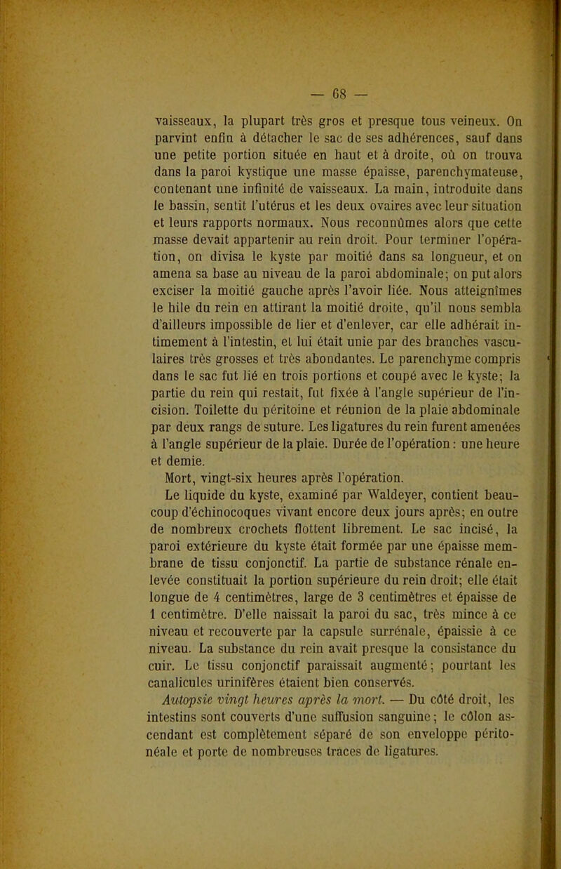 vaisseaux, la plupart très gros et presque tous veineux. Ou parvint enfin à détacher le sac de ses adhérences, sauf dans une petite portion située en liaut et à droite, où on trouva dans la paroi kystique une masse épaisse, parenchymateuse, contenant une infinité de vaisseaux. La raain, introduite dans le bassin, sentit l'utérus et les deux ovaires avec leur situation et leurs rapports normaux. Nous reconnûmes alors que cette masse devait appartenir au rein droit. Pour terminer l'opéra- tion, on divisa le kyste par moitié dans sa longueur, et on amena sa base au niveau de la paroi abdominale; on put alors exciser la moitié gauche après l'avoir liée. Nous atteignîmes le hile du rein en attirant la moitié droite, qu'il nous sembla d'ailleurs impossible de lier et d'enlever, car elle adhérait in- timement à l'intestin, et lui était unie par des branches vascu- laires très grosses et très abondantes. Le parenchyme compris dans le sac fut lié en trois portions et coupé avec le kyste; la partie du rein qui restait, fut fixée à l'angle supérieur de l'in- cision. Toilette du péritoine et réunion de la plaie abdominale par deux rangs de suture. Les ligatures du rein furent amenées à l'angle supérieur de la plaie. Durée de l'opération : une heure et demie. Mort, vingt-six heures après l'opération. Le liquide du kyste, examiné par Waldeyer, contient beau- coup d'échinocoques vivant encore deux jours après; en outre de nombreux crochets flottent librement. Le sac incisé, la paroi extérieure du kyste était formée par une épaisse mem- brane de tissu conjonctif. La partie de substance rénale en- levée constituait la portion supérieure du rein droit; elle était longue de 4 centimètres, large de 3 centimètres et épaisse de 1 centimètre. D'elle naissait la paroi du sac, très mince à ce niveau et recouverte par la capsule surrénale, épaissie à ce niveau. La substance du rein avait presque la consistance du cuir. Le tissu conjonctif paraissait augmenté ; pourtant les canalicules urinifères étaient bien conservés. Autopsie vingt heures après la mort. — Du côté droit, les intestins sont couverts d'une suffusion sanguine ; le côlon as- cendant est complètement séparé de son enveloppe périto- néale et porte de nombreuses traces de ligatures.
